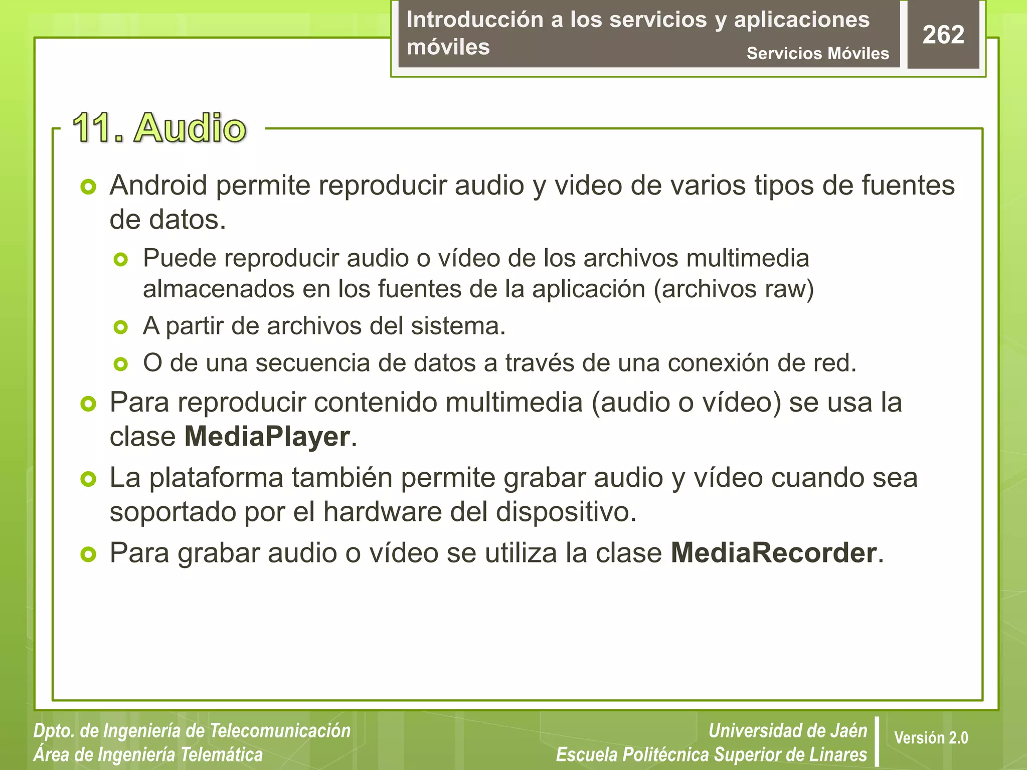Introducción a los servicios y aplicaciones
móviles Servicios Móviles
262
Dpto. de Ingeniería de Telecomunicación
Área de Ingeniería Telemática
Universidad de Jaén
Escuela Politécnica Superior de Linares
Versión 2.0
 Android permite reproducir audio y video de varios tipos de fuentes
de datos.
 Puede reproducir audio o vídeo de los archivos multimedia
almacenados en los fuentes de la aplicación (archivos raw)
 A partir de archivos del sistema.
 O de una secuencia de datos a través de una conexión de red.
 Para reproducir contenido multimedia (audio o vídeo) se usa la
clase MediaPlayer.
 La plataforma también permite grabar audio y vídeo cuando sea
soportado por el hardware del dispositivo.
 Para grabar audio o vídeo se utiliza la clase MediaRecorder.
 