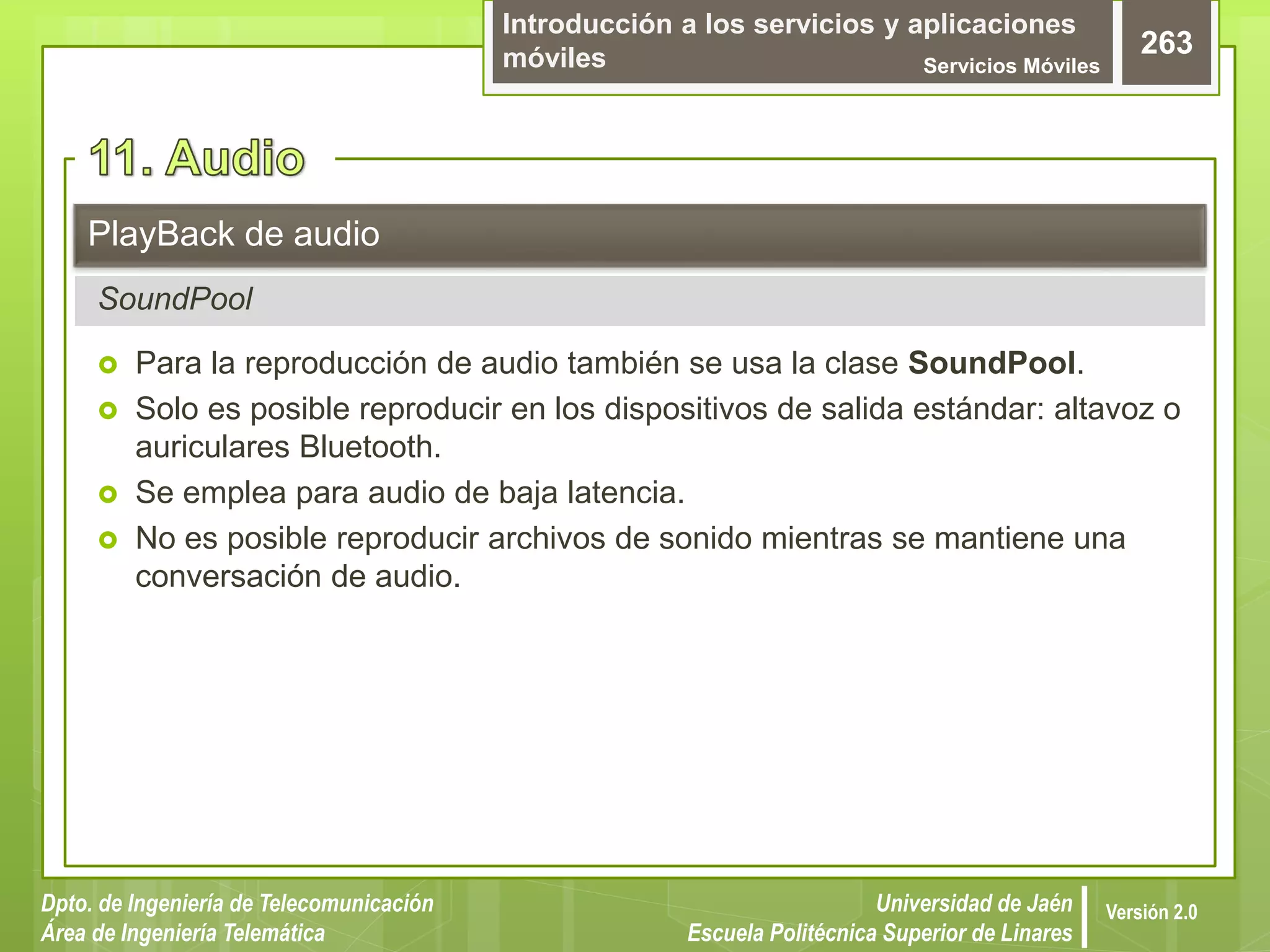 Introducción a los servicios y aplicaciones
móviles Servicios Móviles
263
Dpto. de Ingeniería de Telecomunicación
Área de Ingeniería Telemática
Universidad de Jaén
Escuela Politécnica Superior de Linares
Versión 2.0
SoundPool
PlayBack de audio
 Para la reproducción de audio también se usa la clase SoundPool.
 Solo es posible reproducir en los dispositivos de salida estándar: altavoz o
auriculares Bluetooth.
 Se emplea para audio de baja latencia.
 No es posible reproducir archivos de sonido mientras se mantiene una
conversación de audio.
 