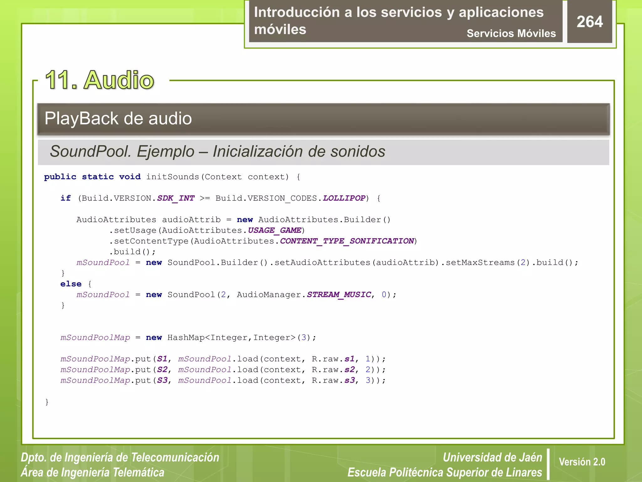 Introducción a los servicios y aplicaciones
móviles Servicios Móviles
264
Dpto. de Ingeniería de Telecomunicación
Área de Ingeniería Telemática
Universidad de Jaén
Escuela Politécnica Superior de Linares
Versión 2.0
SoundPool. Ejemplo – Inicialización de sonidos
PlayBack de audio
public static void initSounds(Context context) {
if (Build.VERSION.SDK_INT >= Build.VERSION_CODES.LOLLIPOP) {
AudioAttributes audioAttrib = new AudioAttributes.Builder()
.setUsage(AudioAttributes.USAGE_GAME)
.setContentType(AudioAttributes.CONTENT_TYPE_SONIFICATION)
.build();
mSoundPool = new SoundPool.Builder().setAudioAttributes(audioAttrib).setMaxStreams(2).build();
}
else {
mSoundPool = new SoundPool(2, AudioManager.STREAM_MUSIC, 0);
}
mSoundPoolMap = new HashMap<Integer,Integer>(3);
mSoundPoolMap.put(S1, mSoundPool.load(context, R.raw.s1, 1));
mSoundPoolMap.put(S2, mSoundPool.load(context, R.raw.s2, 2));
mSoundPoolMap.put(S3, mSoundPool.load(context, R.raw.s3, 3));
}
 