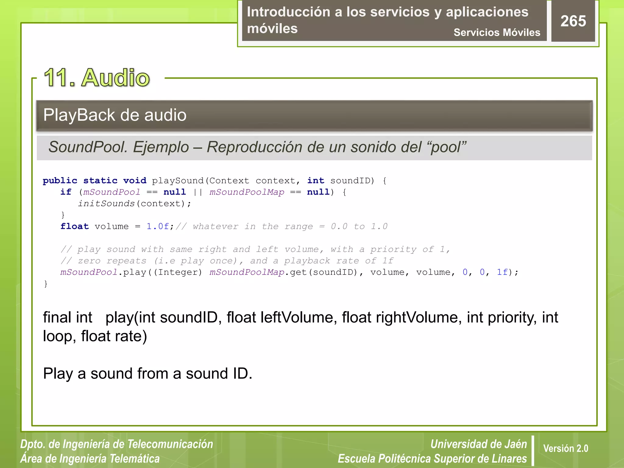 Introducción a los servicios y aplicaciones
móviles Servicios Móviles
265
Dpto. de Ingeniería de Telecomunicación
Área de Ingeniería Telemática
Universidad de Jaén
Escuela Politécnica Superior de Linares
Versión 2.0
SoundPool. Ejemplo – Reproducción de un sonido del “pool”
PlayBack de audio
public static void playSound(Context context, int soundID) {
if (mSoundPool == null || mSoundPoolMap == null) {
initSounds(context);
}
float volume = 1.0f;// whatever in the range = 0.0 to 1.0
// play sound with same right and left volume, with a priority of 1,
// zero repeats (i.e play once), and a playback rate of 1f
mSoundPool.play((Integer) mSoundPoolMap.get(soundID), volume, volume, 0, 0, 1f);
}
final int play(int soundID, float leftVolume, float rightVolume, int priority, int
loop, float rate)
Play a sound from a sound ID.
 