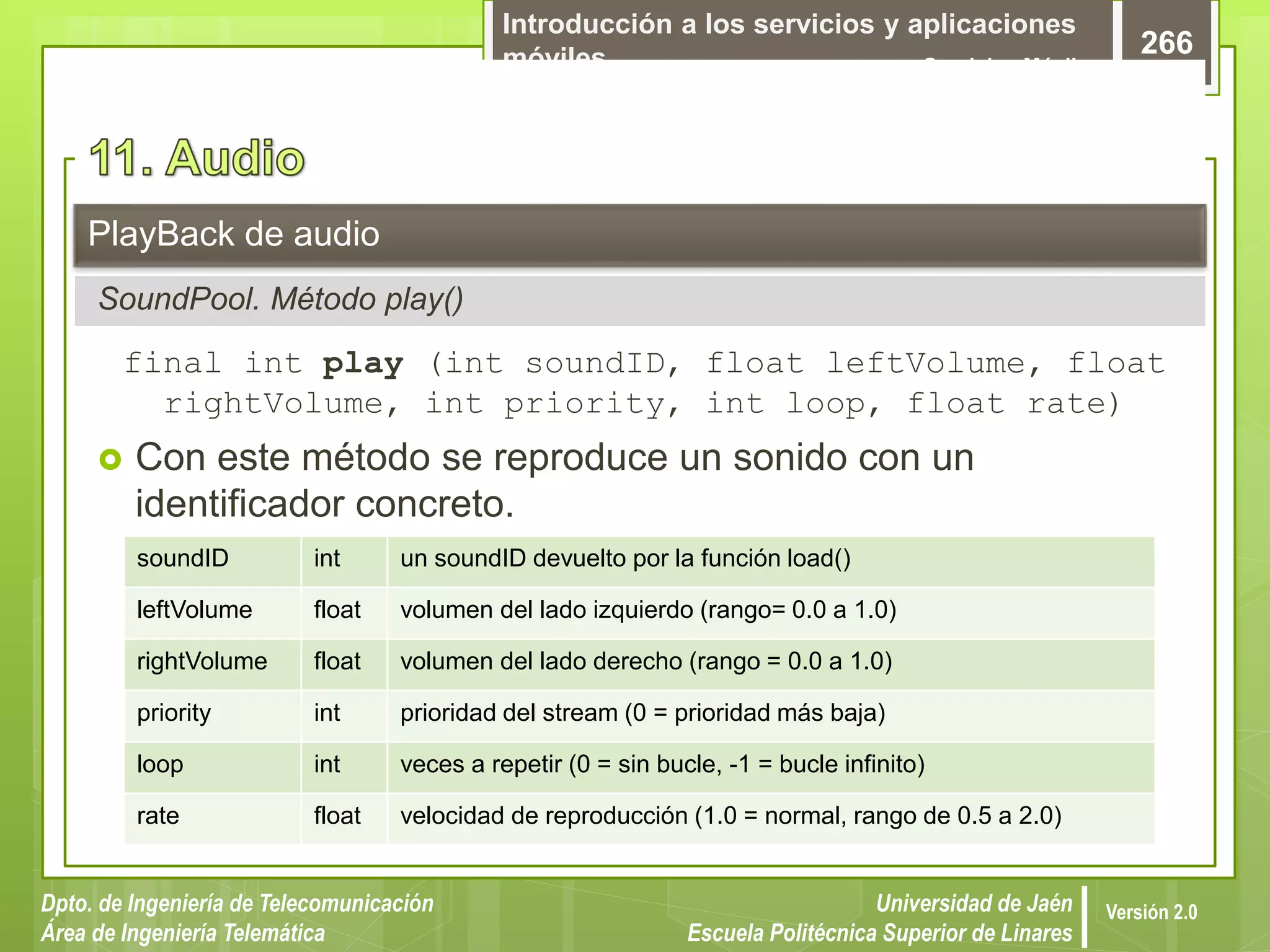 Introducción a los servicios y aplicaciones
móviles Servicios Móviles
266
Dpto. de Ingeniería de Telecomunicación
Área de Ingeniería Telemática
Universidad de Jaén
Escuela Politécnica Superior de Linares
Versión 2.0
SoundPool. Método play()
PlayBack de audio
final int play (int soundID, float leftVolume, float
rightVolume, int priority, int loop, float rate)
 Con este método se reproduce un sonido con un
identificador concreto.
soundID int un soundID devuelto por la función load()
leftVolume float volumen del lado izquierdo (rango= 0.0 a 1.0)
rightVolume float volumen del lado derecho (rango = 0.0 a 1.0)
priority int prioridad del stream (0 = prioridad más baja)
loop int veces a repetir (0 = sin bucle, -1 = bucle infinito)
rate float velocidad de reproducción (1.0 = normal, rango de 0.5 a 2.0)
 