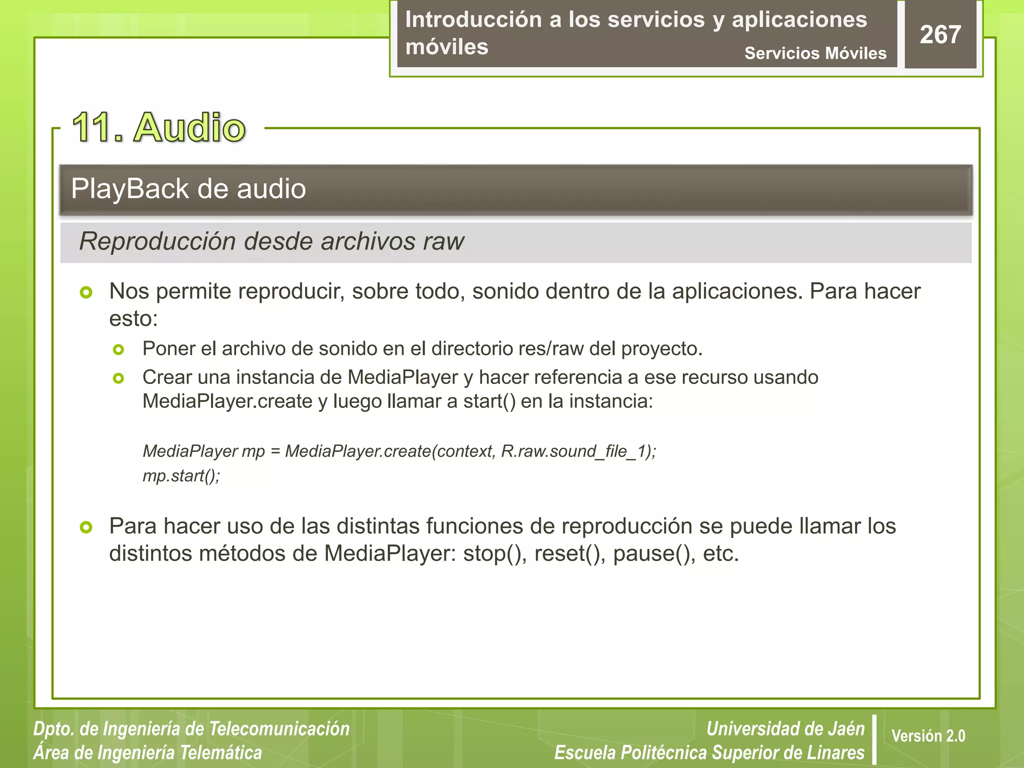 Introducción a los servicios y aplicaciones
móviles Servicios Móviles
267
Dpto. de Ingeniería de Telecomunicación
Área de Ingeniería Telemática
Universidad de Jaén
Escuela Politécnica Superior de Linares
Versión 2.0
 Nos permite reproducir, sobre todo, sonido dentro de la aplicaciones. Para hacer
esto:
 Poner el archivo de sonido en el directorio res/raw del proyecto.
 Crear una instancia de MediaPlayer y hacer referencia a ese recurso usando
MediaPlayer.create y luego llamar a start() en la instancia:
MediaPlayer mp = MediaPlayer.create(context, R.raw.sound_file_1);
mp.start();
 Para hacer uso de las distintas funciones de reproducción se puede llamar los
distintos métodos de MediaPlayer: stop(), reset(), pause(), etc.
PlayBack de audio
Reproducción desde archivos raw
 