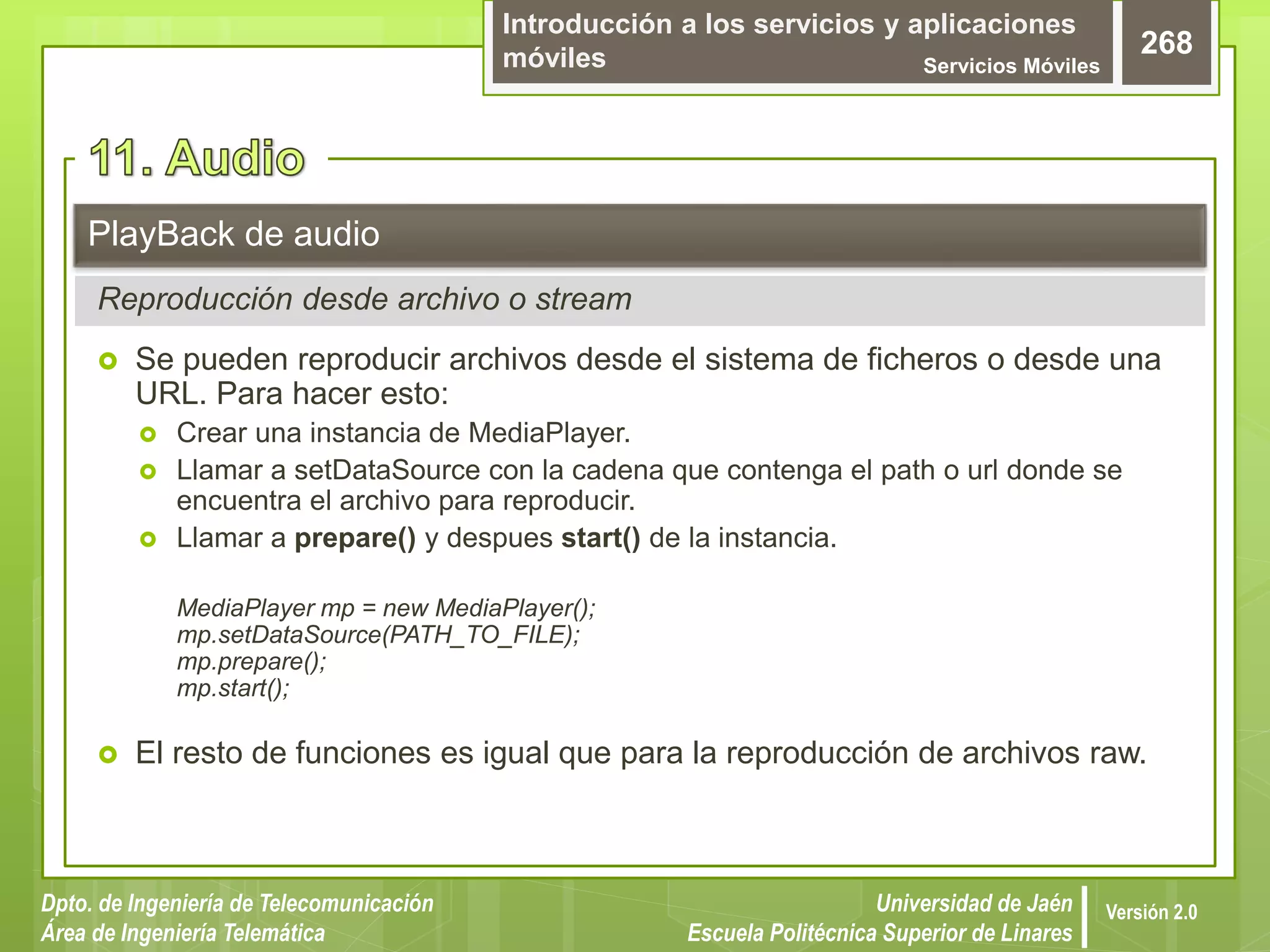 Introducción a los servicios y aplicaciones
móviles Servicios Móviles
268
Dpto. de Ingeniería de Telecomunicación
Área de Ingeniería Telemática
Universidad de Jaén
Escuela Politécnica Superior de Linares
Versión 2.0
 Se pueden reproducir archivos desde el sistema de ficheros o desde una
URL. Para hacer esto:
 Crear una instancia de MediaPlayer.
 Llamar a setDataSource con la cadena que contenga el path o url donde se
encuentra el archivo para reproducir.
 Llamar a prepare() y despues start() de la instancia.
MediaPlayer mp = new MediaPlayer();
mp.setDataSource(PATH_TO_FILE);
mp.prepare();
mp.start();
 El resto de funciones es igual que para la reproducción de archivos raw.
PlayBack de audio
Reproducción desde archivo o stream
 