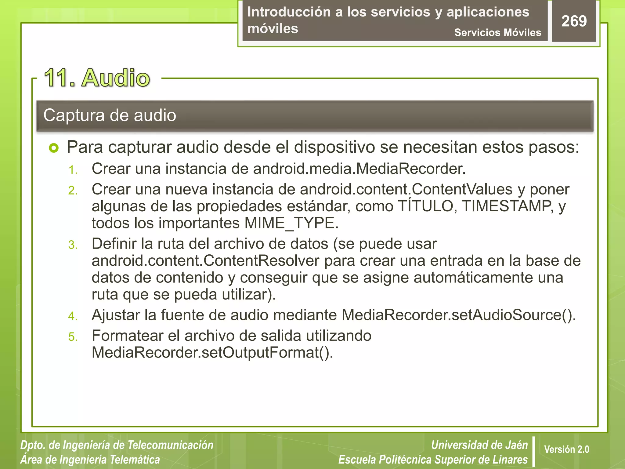 Introducción a los servicios y aplicaciones
móviles Servicios Móviles
269
Dpto. de Ingeniería de Telecomunicación
Área de Ingeniería Telemática
Universidad de Jaén
Escuela Politécnica Superior de Linares
Versión 2.0
 Para capturar audio desde el dispositivo se necesitan estos pasos:
1. Crear una instancia de android.media.MediaRecorder.
2. Crear una nueva instancia de android.content.ContentValues y poner
algunas de las propiedades estándar, como TÍTULO, TIMESTAMP, y
todos los importantes MIME_TYPE.
3. Definir la ruta del archivo de datos (se puede usar
android.content.ContentResolver para crear una entrada en la base de
datos de contenido y conseguir que se asigne automáticamente una
ruta que se pueda utilizar).
4. Ajustar la fuente de audio mediante MediaRecorder.setAudioSource().
5. Formatear el archivo de salida utilizando
MediaRecorder.setOutputFormat().
Captura de audio
 
