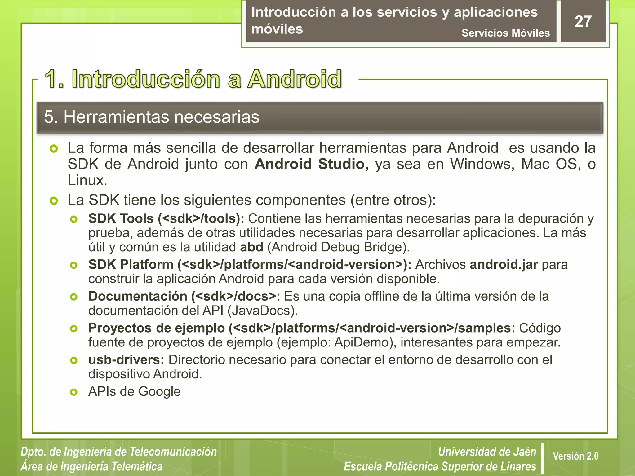 Introducción a los servicios y aplicaciones
móviles Servicios Móviles
27
Dpto. de Ingeniería de Telecomunicación
Área de Ingeniería Telemática
Universidad de Jaén
Escuela Politécnica Superior de Linares
Versión 2.0
5. Herramientas necesarias
 La forma más sencilla de desarrollar herramientas para Android es usando la
SDK de Android junto con Android Studio, ya sea en Windows, Mac OS, o
Linux.
 La SDK tiene los siguientes componentes (entre otros):
 SDK Tools (<sdk>/tools): Contiene las herramientas necesarias para la depuración y
prueba, además de otras utilidades necesarias para desarrollar aplicaciones. La más
útil y común es la utilidad abd (Android Debug Bridge).
 SDK Platform (<sdk>/platforms/<android-version>): Archivos android.jar para
construir la aplicación Android para cada versión disponible.
 Documentación (<sdk>/docs>: Es una copia offline de la última versión de la
documentación del API (JavaDocs).
 Proyectos de ejemplo (<sdk>/platforms/<android-version>/samples: Código
fuente de proyectos de ejemplo (ejemplo: ApiDemo), interesantes para empezar.
 usb-drivers: Directorio necesario para conectar el entorno de desarrollo con el
dispositivo Android.
 APIs de Google
 
