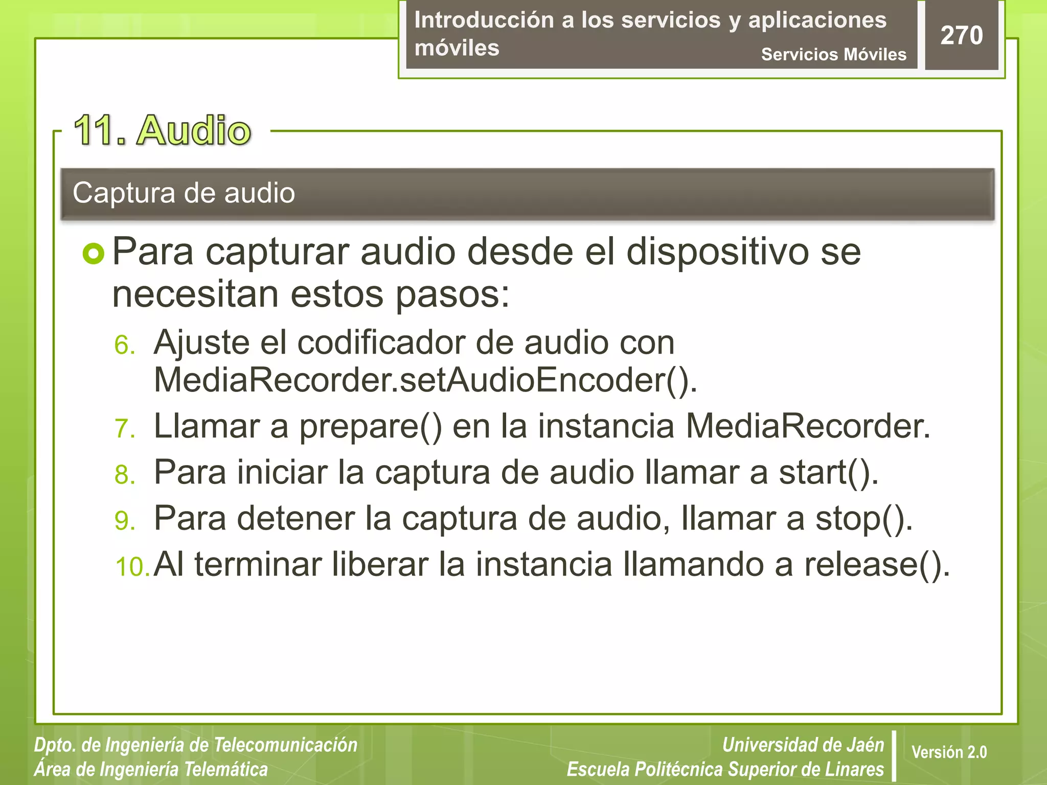 Introducción a los servicios y aplicaciones
móviles Servicios Móviles
270
Dpto. de Ingeniería de Telecomunicación
Área de Ingeniería Telemática
Universidad de Jaén
Escuela Politécnica Superior de Linares
Versión 2.0
 Para capturar audio desde el dispositivo se
necesitan estos pasos:
6. Ajuste el codificador de audio con
MediaRecorder.setAudioEncoder().
7. Llamar a prepare() en la instancia MediaRecorder.
8. Para iniciar la captura de audio llamar a start().
9. Para detener la captura de audio, llamar a stop().
10.Al terminar liberar la instancia llamando a release().
Captura de audio
 