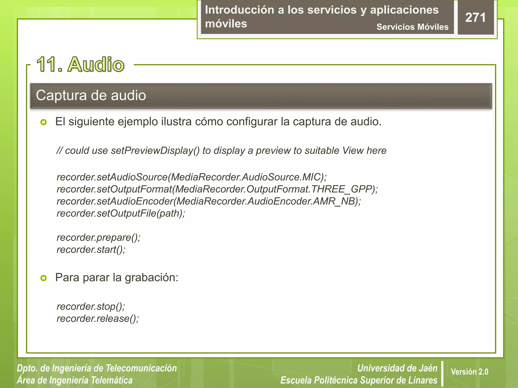 Introducción a los servicios y aplicaciones
móviles Servicios Móviles
271
Dpto. de Ingeniería de Telecomunicación
Área de Ingeniería Telemática
Universidad de Jaén
Escuela Politécnica Superior de Linares
Versión 2.0
 El siguiente ejemplo ilustra cómo configurar la captura de audio.
// could use setPreviewDisplay() to display a preview to suitable View here
recorder.setAudioSource(MediaRecorder.AudioSource.MIC);
recorder.setOutputFormat(MediaRecorder.OutputFormat.THREE_GPP);
recorder.setAudioEncoder(MediaRecorder.AudioEncoder.AMR_NB);
recorder.setOutputFile(path);
recorder.prepare();
recorder.start();
 Para parar la grabación:
recorder.stop();
recorder.release();
Captura de audio
 