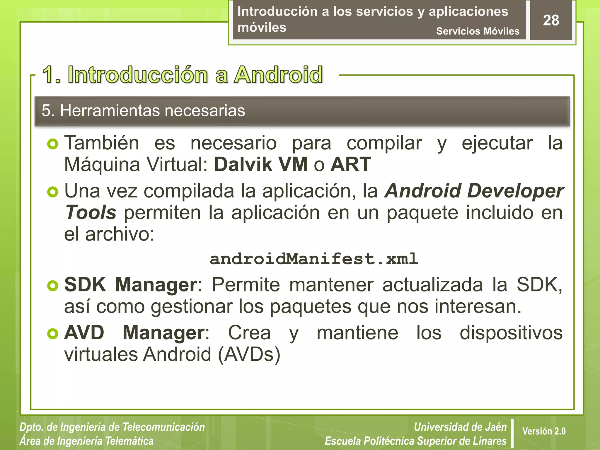 Introducción a los servicios y aplicaciones
móviles Servicios Móviles
28
Dpto. de Ingeniería de Telecomunicación
Área de Ingeniería Telemática
Universidad de Jaén
Escuela Politécnica Superior de Linares
Versión 2.0
5. Herramientas necesarias
 También es necesario para compilar y ejecutar la
Máquina Virtual: Dalvik VM o ART
 Una vez compilada la aplicación, la Android Developer
Tools permiten la aplicación en un paquete incluido en
el archivo:
androidManifest.xml
 SDK Manager: Permite mantener actualizada la SDK,
así como gestionar los paquetes que nos interesan.
 AVD Manager: Crea y mantiene los dispositivos
virtuales Android (AVDs)
 