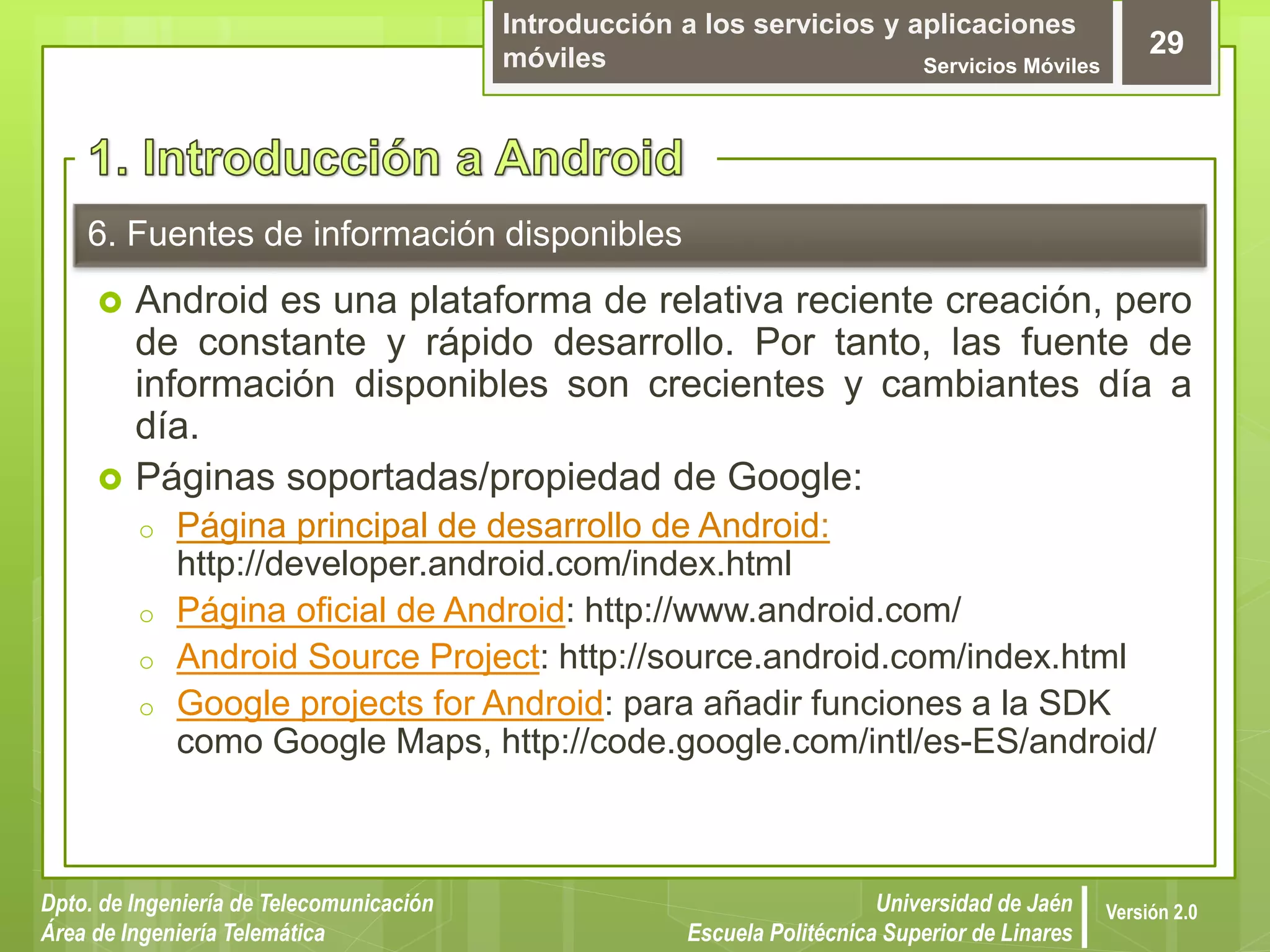 Introducción a los servicios y aplicaciones
móviles Servicios Móviles
29
Dpto. de Ingeniería de Telecomunicación
Área de Ingeniería Telemática
Universidad de Jaén
Escuela Politécnica Superior de Linares
Versión 2.0
6. Fuentes de información disponibles
 Android es una plataforma de relativa reciente creación, pero
de constante y rápido desarrollo. Por tanto, las fuente de
información disponibles son crecientes y cambiantes día a
día.
 Páginas soportadas/propiedad de Google:
o Página principal de desarrollo de Android:
http://developer.android.com/index.html
o Página oficial de Android: http://www.android.com/
o Android Source Project: http://source.android.com/index.html
o Google projects for Android: para añadir funciones a la SDK
como Google Maps, http://code.google.com/intl/es-ES/android/
 