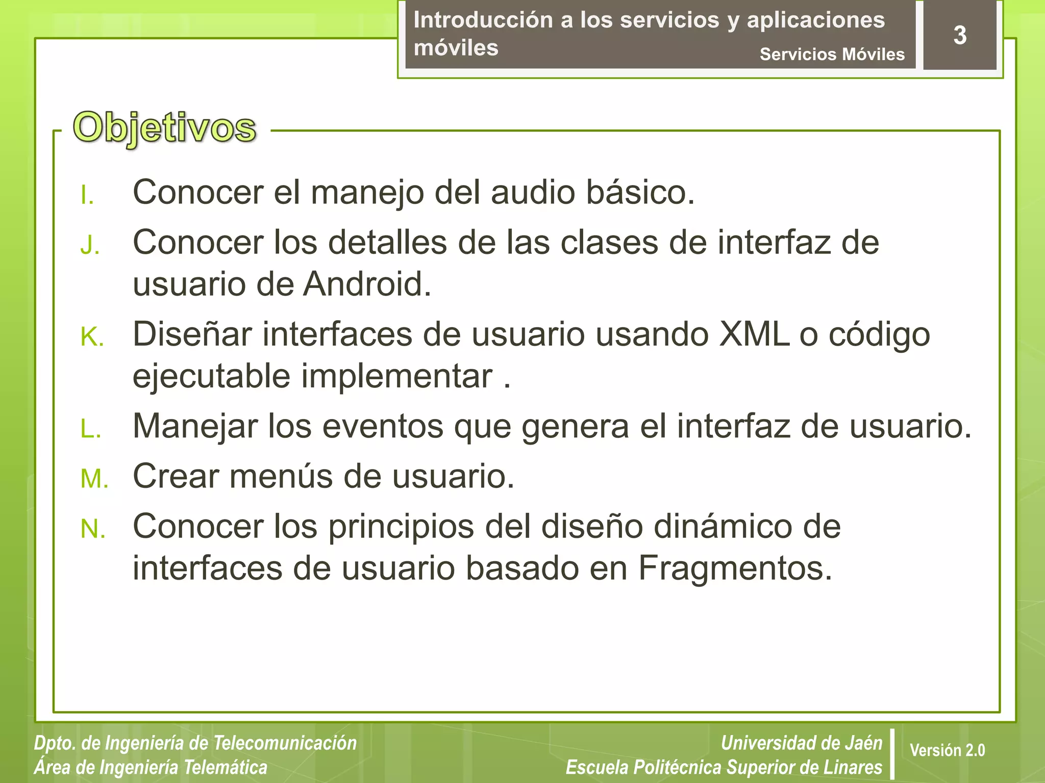 Introducción a los servicios y aplicaciones
móviles Servicios Móviles
3
Dpto. de Ingeniería de Telecomunicación
Área de Ingeniería Telemática
Universidad de Jaén
Escuela Politécnica Superior de Linares
Versión 2.0
I. Conocer el manejo del audio básico.
J. Conocer los detalles de las clases de interfaz de
usuario de Android.
K. Diseñar interfaces de usuario usando XML o código
ejecutable implementar .
L. Manejar los eventos que genera el interfaz de usuario.
M. Crear menús de usuario.
N. Conocer los principios del diseño dinámico de
interfaces de usuario basado en Fragmentos.
 