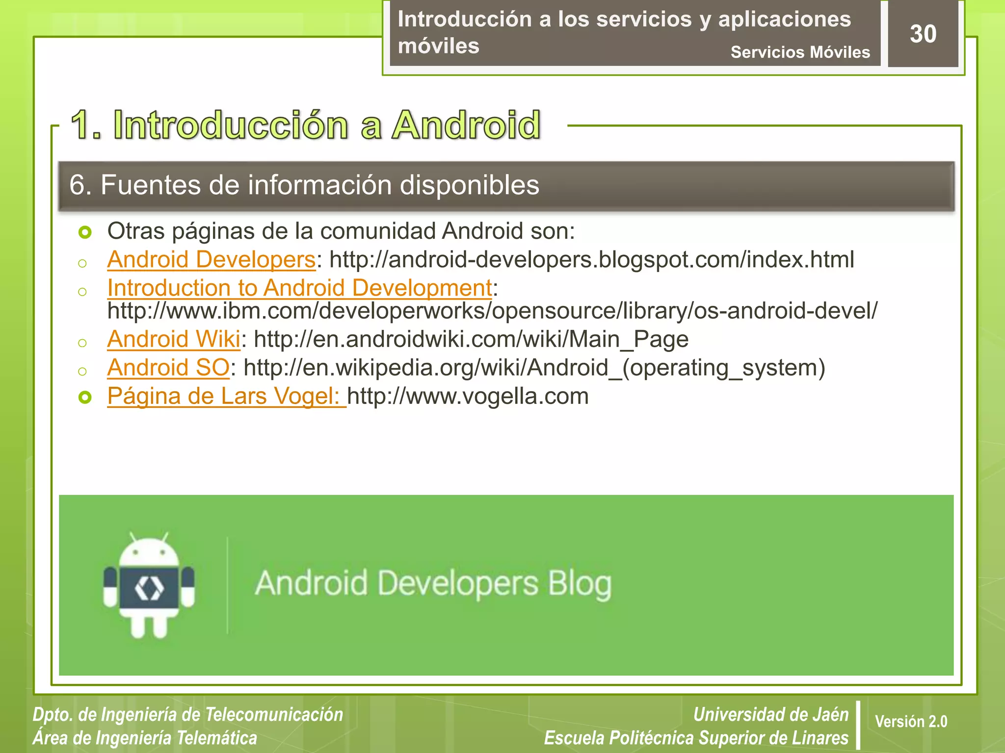 Introducción a los servicios y aplicaciones
móviles Servicios Móviles
30
Dpto. de Ingeniería de Telecomunicación
Área de Ingeniería Telemática
Universidad de Jaén
Escuela Politécnica Superior de Linares
Versión 2.0
6. Fuentes de información disponibles
 Otras páginas de la comunidad Android son:
o Android Developers: http://android-developers.blogspot.com/index.html
o Introduction to Android Development:
http://www.ibm.com/developerworks/opensource/library/os-android-devel/
o Android Wiki: http://en.androidwiki.com/wiki/Main_Page
o Android SO: http://en.wikipedia.org/wiki/Android_(operating_system)
 Página de Lars Vogel: http://www.vogella.com
 