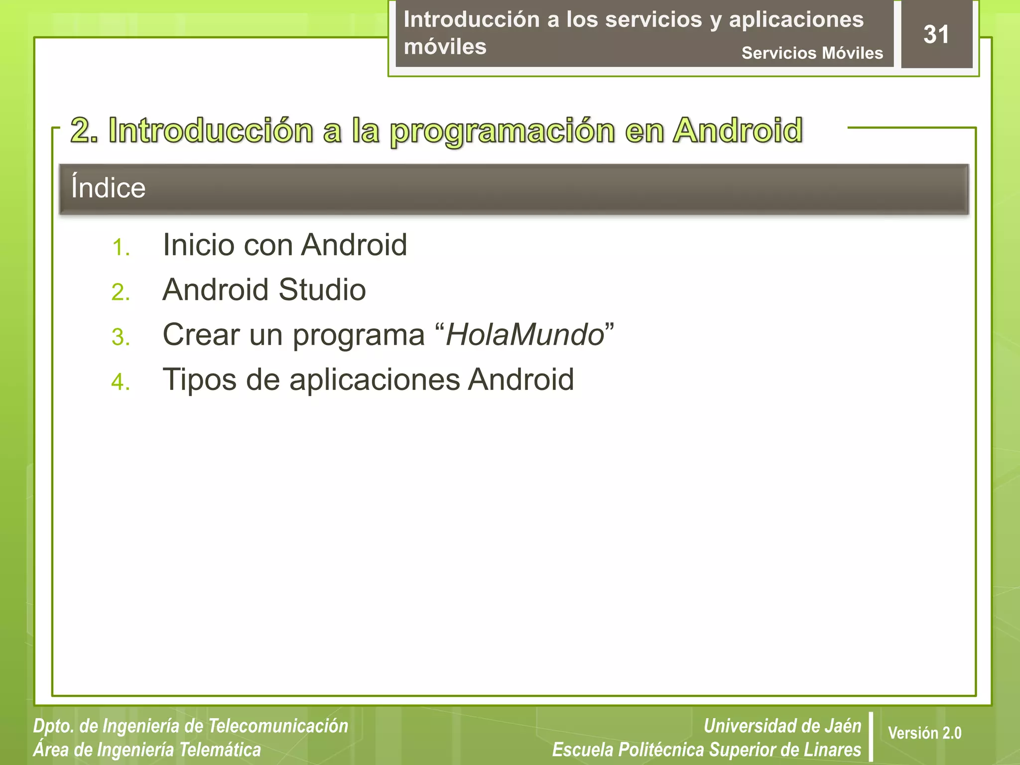 Introducción a los servicios y aplicaciones
móviles Servicios Móviles
31
Dpto. de Ingeniería de Telecomunicación
Área de Ingeniería Telemática
Universidad de Jaén
Escuela Politécnica Superior de Linares
Versión 2.0
Índice
1. Inicio con Android
2. Android Studio
3. Crear un programa “HolaMundo”
4. Tipos de aplicaciones Android
 