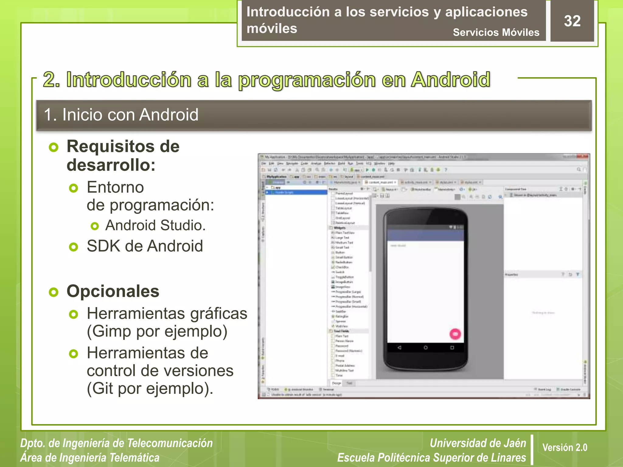 Introducción a los servicios y aplicaciones
móviles Servicios Móviles
32
Dpto. de Ingeniería de Telecomunicación
Área de Ingeniería Telemática
Universidad de Jaén
Escuela Politécnica Superior de Linares
Versión 2.0
1. Inicio con Android
 Requisitos de
desarrollo:
 Entorno
de programación:
 Android Studio.
 SDK de Android
 Opcionales
 Herramientas gráficas
(Gimp por ejemplo)
 Herramientas de
control de versiones
(Git por ejemplo).
 