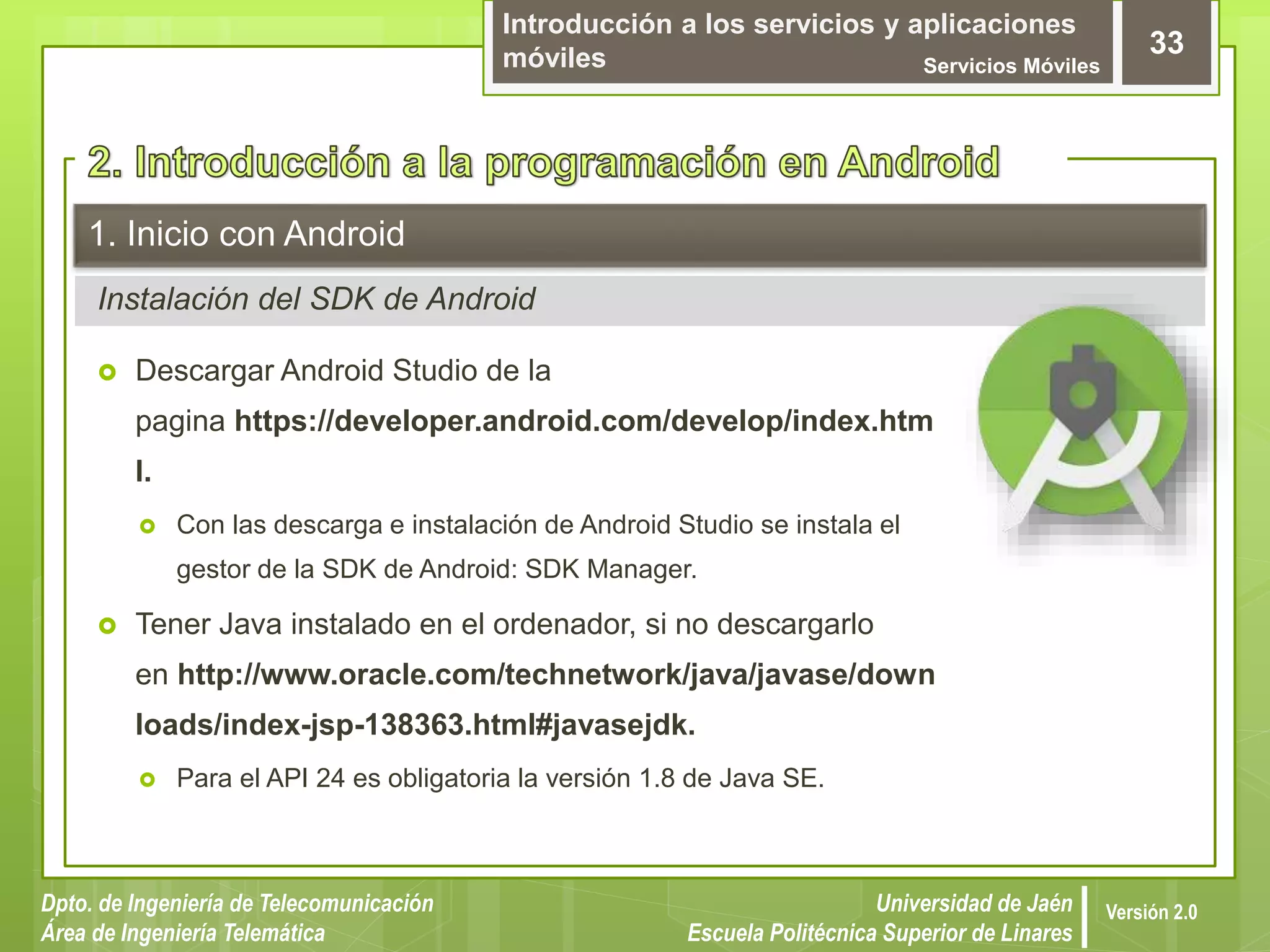 Introducción a los servicios y aplicaciones
móviles Servicios Móviles
33
Dpto. de Ingeniería de Telecomunicación
Área de Ingeniería Telemática
Universidad de Jaén
Escuela Politécnica Superior de Linares
Versión 2.0
Instalación del SDK de Android
1. Inicio con Android
 Descargar Android Studio de la
pagina https://developer.android.com/develop/index.htm
l.
 Con las descarga e instalación de Android Studio se instala el
gestor de la SDK de Android: SDK Manager.
 Tener Java instalado en el ordenador, si no descargarlo
en http://www.oracle.com/technetwork/java/javase/down
loads/index-jsp-138363.html#javasejdk.
 Para el API 24 es obligatoria la versión 1.8 de Java SE.
 