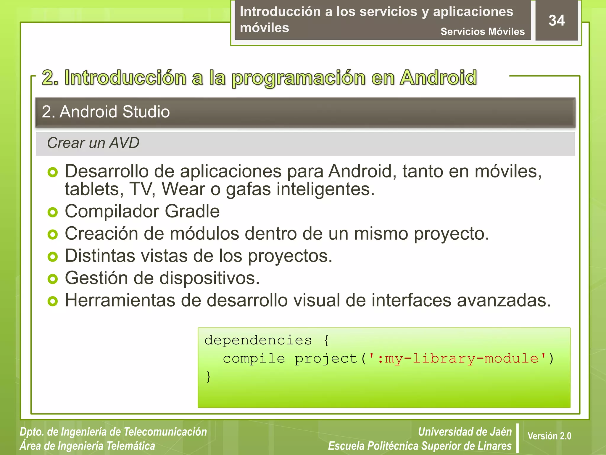 Introducción a los servicios y aplicaciones
móviles Servicios Móviles
34
Dpto. de Ingeniería de Telecomunicación
Área de Ingeniería Telemática
Universidad de Jaén
Escuela Politécnica Superior de Linares
Versión 2.0
Crear un AVD
2. Android Studio
 Desarrollo de aplicaciones para Android, tanto en móviles,
tablets, TV, Wear o gafas inteligentes.
 Compilador Gradle
 Creación de módulos dentro de un mismo proyecto.
 Distintas vistas de los proyectos.
 Gestión de dispositivos.
 Herramientas de desarrollo visual de interfaces avanzadas.
dependencies {
compile project(':my-library-module')
}
 