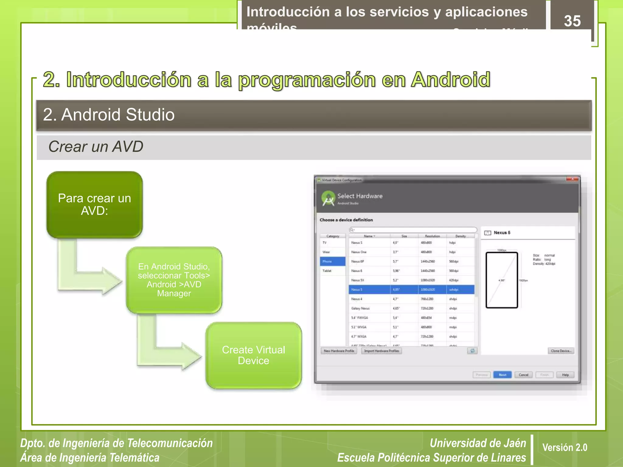 Introducción a los servicios y aplicaciones
móviles Servicios Móviles
35
Dpto. de Ingeniería de Telecomunicación
Área de Ingeniería Telemática
Universidad de Jaén
Escuela Politécnica Superior de Linares
Versión 2.0
Crear un AVD
2. Android Studio
Para crear un
AVD:
En Android Studio,
seleccionar Tools>
Android >AVD
Manager
Create Virtual
Device
 