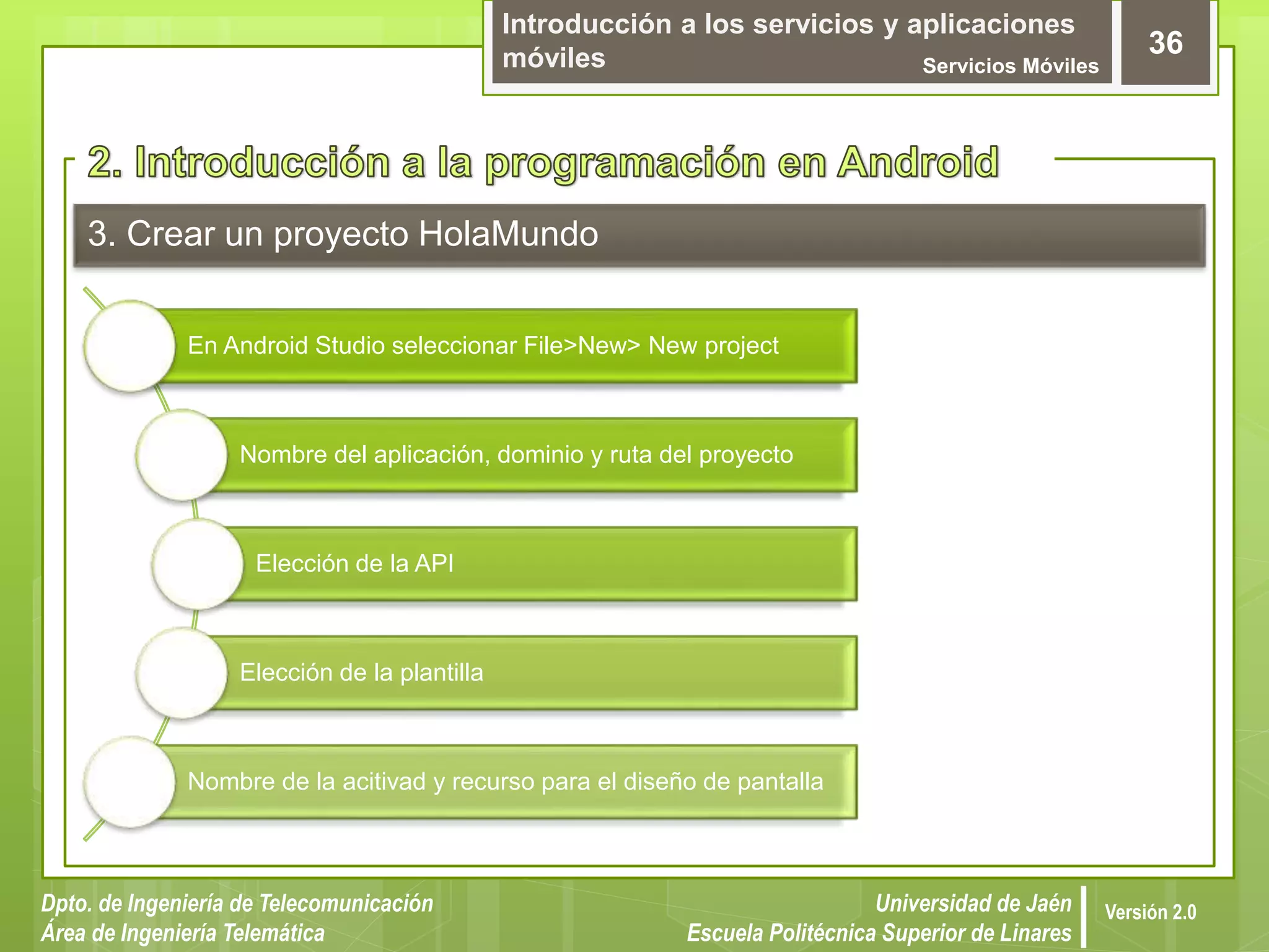 Introducción a los servicios y aplicaciones
móviles Servicios Móviles
36
Dpto. de Ingeniería de Telecomunicación
Área de Ingeniería Telemática
Universidad de Jaén
Escuela Politécnica Superior de Linares
Versión 2.0
3. Crear un proyecto HolaMundo
En Android Studio seleccionar File>New> New project
Nombre del aplicación, dominio y ruta del proyecto
Elección de la API
Elección de la plantilla
Nombre de la acitivad y recurso para el diseño de pantalla
 