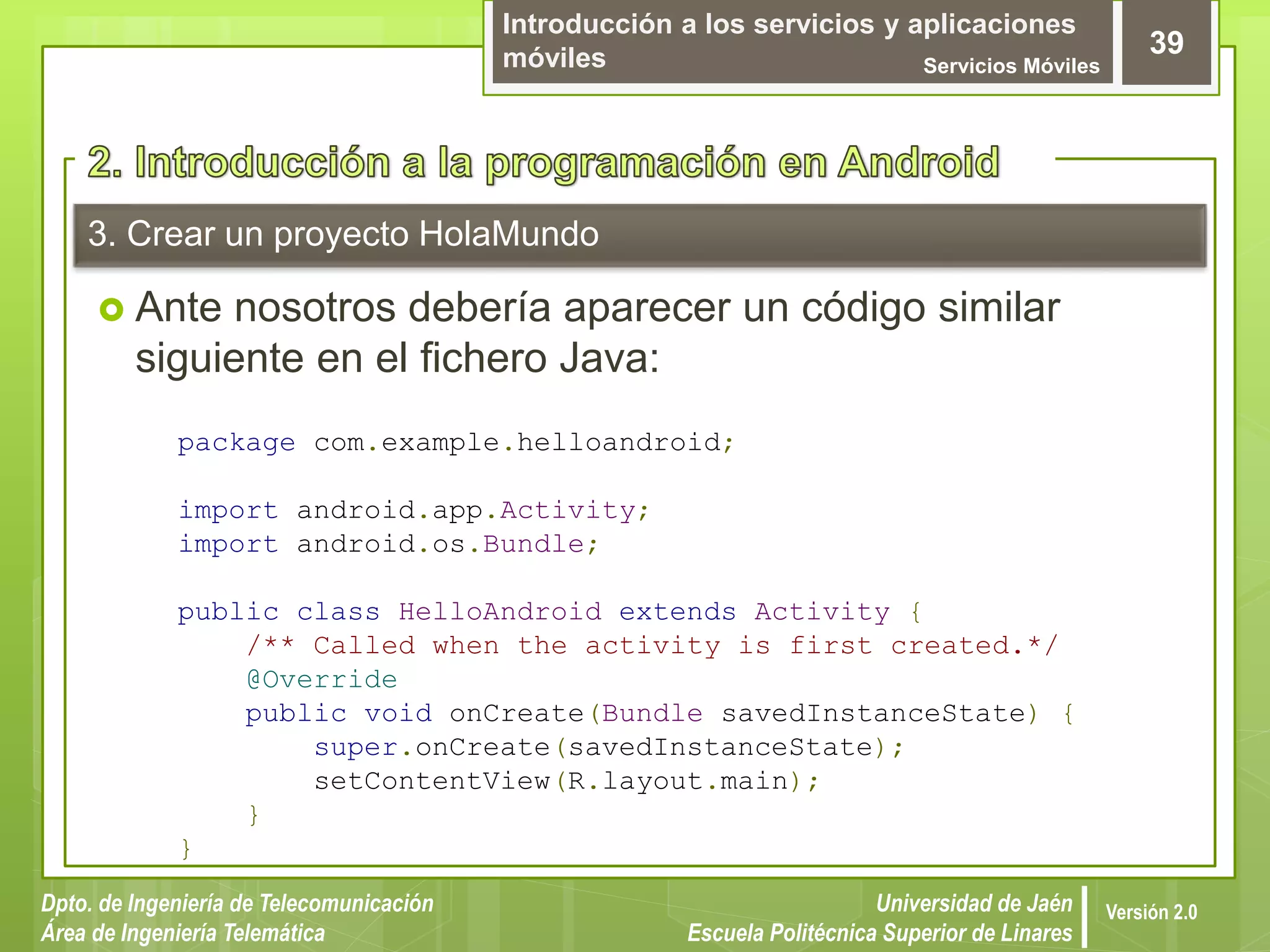 Introducción a los servicios y aplicaciones
móviles Servicios Móviles
39
Dpto. de Ingeniería de Telecomunicación
Área de Ingeniería Telemática
Universidad de Jaén
Escuela Politécnica Superior de Linares
Versión 2.0
3. Crear un proyecto HolaMundo
 Ante nosotros debería aparecer un código similar
siguiente en el fichero Java:
package com.example.helloandroid;
import android.app.Activity;
import android.os.Bundle;
public class HelloAndroid extends Activity {
/** Called when the activity is first created.*/
@Override
public void onCreate(Bundle savedInstanceState) {
super.onCreate(savedInstanceState);
setContentView(R.layout.main);
}
}
 