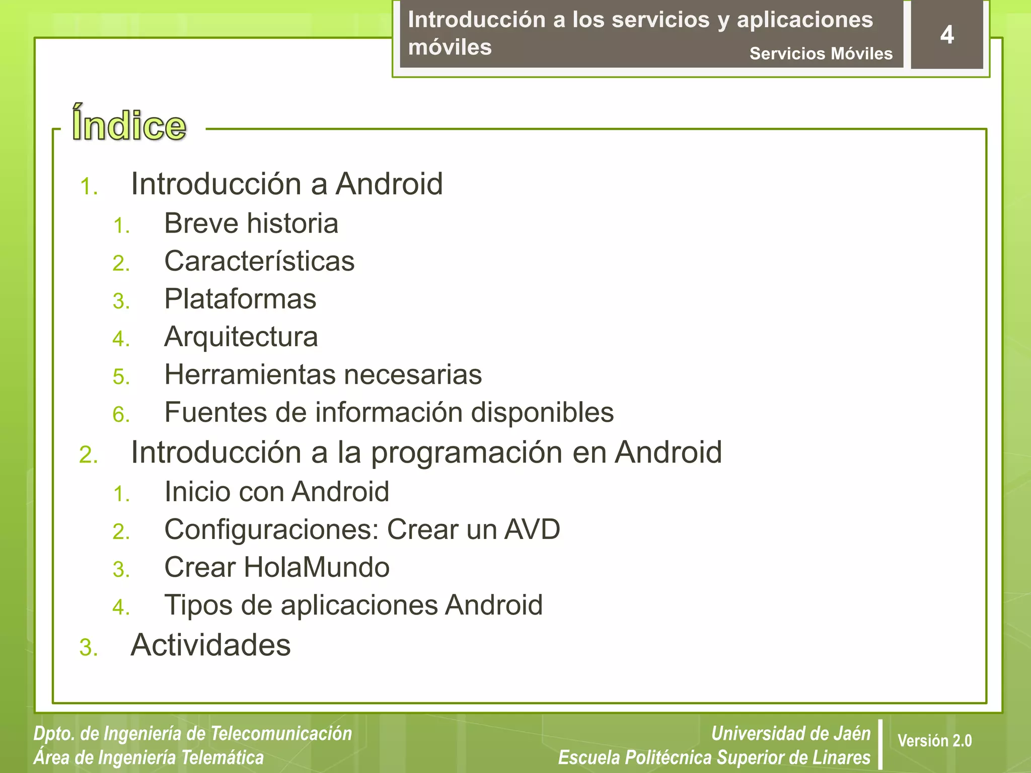 Introducción a los servicios y aplicaciones
móviles Servicios Móviles
4
Dpto. de Ingeniería de Telecomunicación
Área de Ingeniería Telemática
Universidad de Jaén
Escuela Politécnica Superior de Linares
Versión 2.0
1. Introducción a Android
1. Breve historia
2. Características
3. Plataformas
4. Arquitectura
5. Herramientas necesarias
6. Fuentes de información disponibles
2. Introducción a la programación en Android
1. Inicio con Android
2. Configuraciones: Crear un AVD
3. Crear HolaMundo
4. Tipos de aplicaciones Android
3. Actividades
 