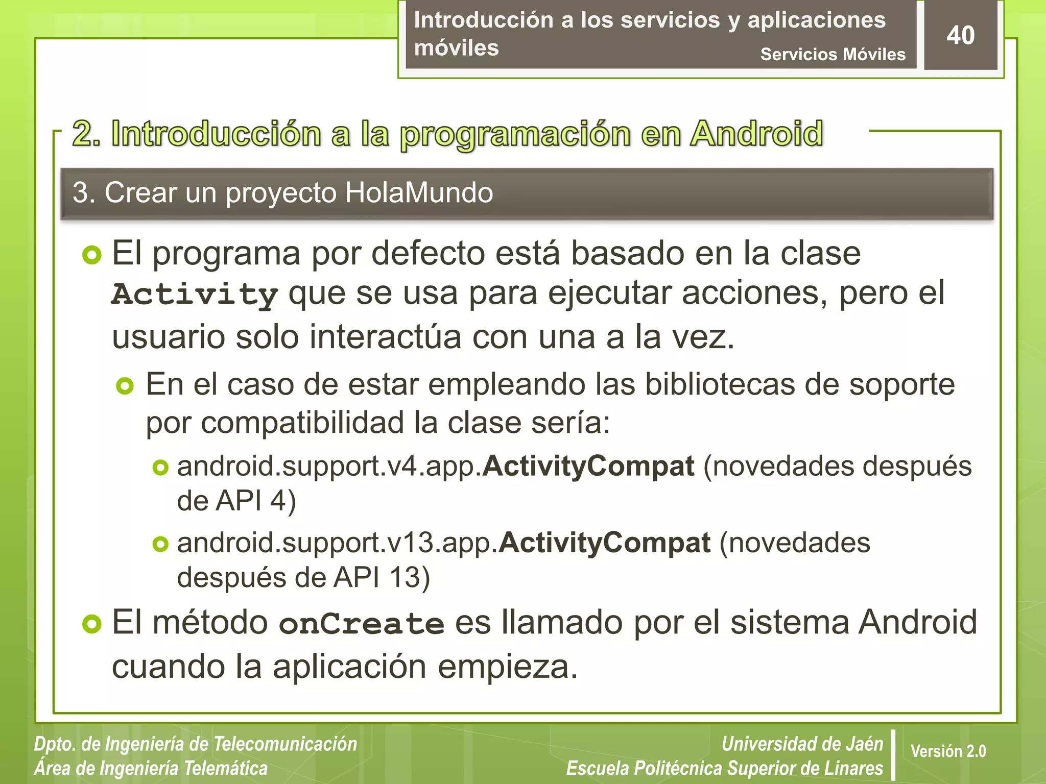 Introducción a los servicios y aplicaciones
móviles Servicios Móviles
40
Dpto. de Ingeniería de Telecomunicación
Área de Ingeniería Telemática
Universidad de Jaén
Escuela Politécnica Superior de Linares
Versión 2.0
3. Crear un proyecto HolaMundo
 El programa por defecto está basado en la clase
Activity que se usa para ejecutar acciones, pero el
usuario solo interactúa con una a la vez.
 En el caso de estar empleando las bibliotecas de soporte
por compatibilidad la clase sería:
 android.support.v4.app.ActivityCompat (novedades después
de API 4)
 android.support.v13.app.ActivityCompat (novedades
después de API 13)
 El método onCreate es llamado por el sistema Android
cuando la aplicación empieza.
 