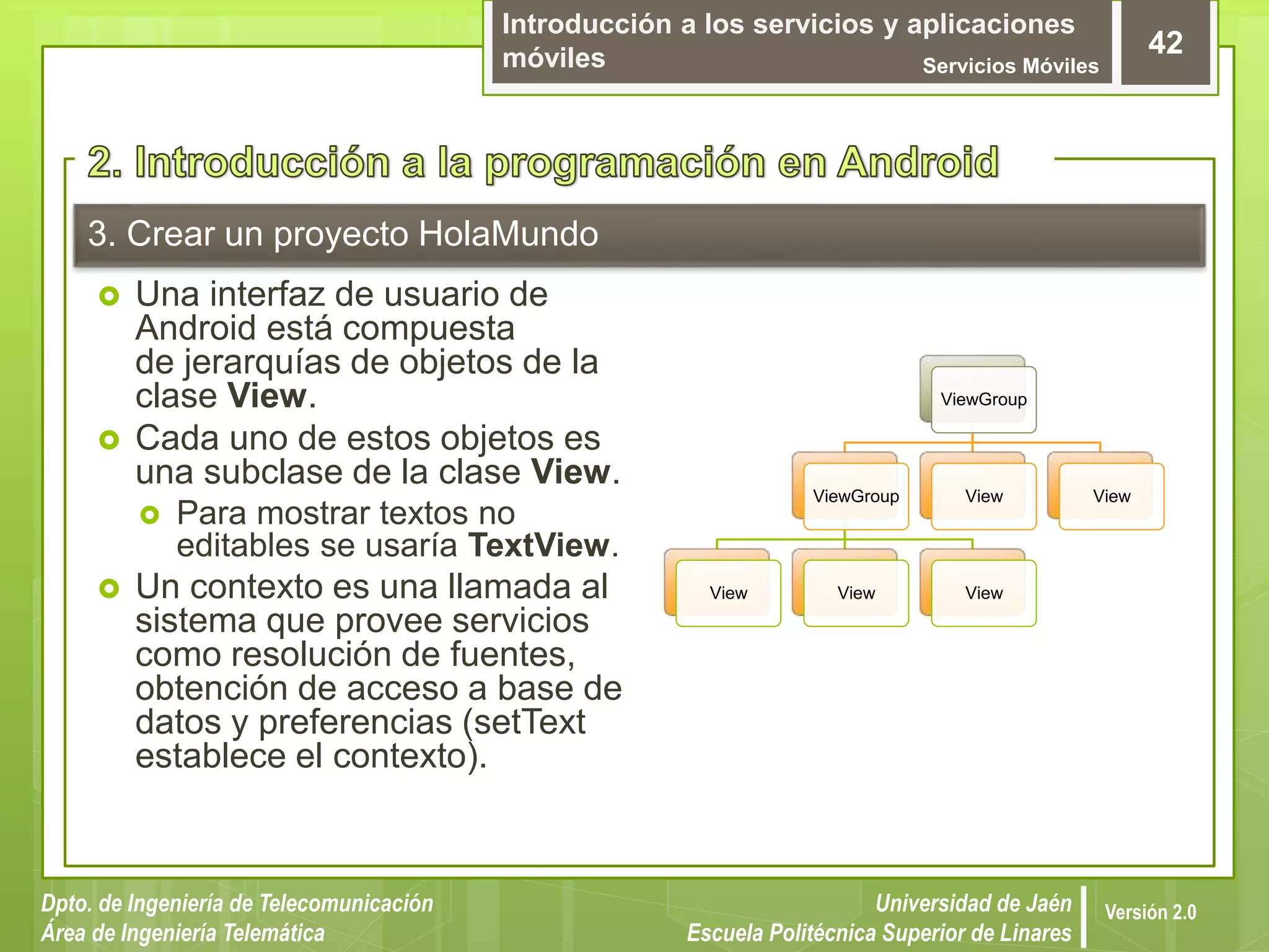 Introducción a los servicios y aplicaciones
móviles Servicios Móviles
42
Dpto. de Ingeniería de Telecomunicación
Área de Ingeniería Telemática
Universidad de Jaén
Escuela Politécnica Superior de Linares
Versión 2.0
3. Crear un proyecto HolaMundo
 Una interfaz de usuario de
Android está compuesta
de jerarquías de objetos de la
clase View.
 Cada uno de estos objetos es
una subclase de la clase View.
 Para mostrar textos no
editables se usaría TextView.
 Un contexto es una llamada al
sistema que provee servicios
como resolución de fuentes,
obtención de acceso a base de
datos y preferencias (setText
establece el contexto).
ViewGroup
ViewGroup
View View View
View View
 
