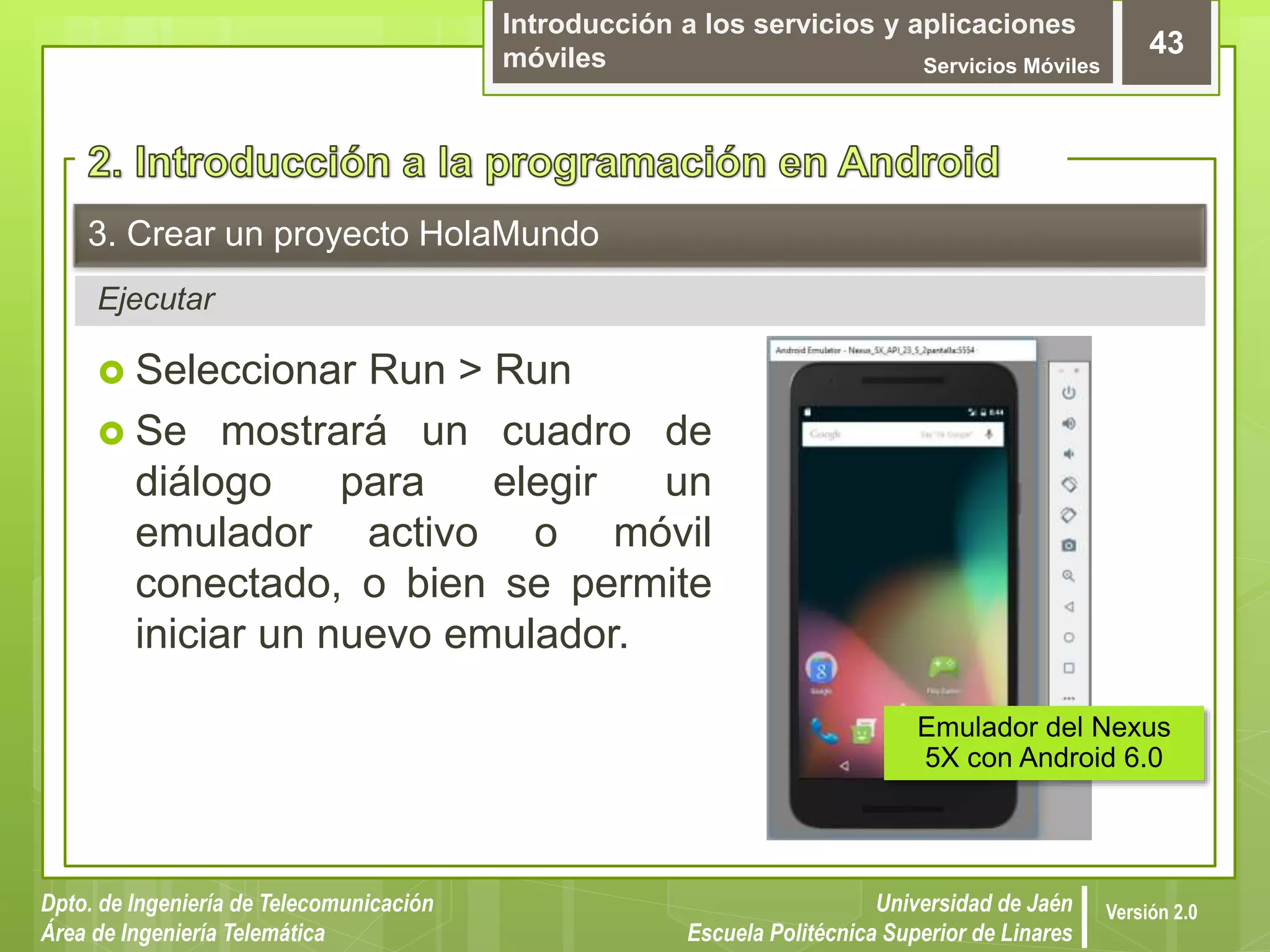 Introducción a los servicios y aplicaciones
móviles Servicios Móviles
43
Dpto. de Ingeniería de Telecomunicación
Área de Ingeniería Telemática
Universidad de Jaén
Escuela Politécnica Superior de Linares
Versión 2.0
Ejecutar
3. Crear un proyecto HolaMundo
 Seleccionar Run > Run
 Se mostrará un cuadro de
diálogo para elegir un
emulador activo o móvil
conectado, o bien se permite
iniciar un nuevo emulador.
Emulador del Nexus
5X con Android 6.0
 