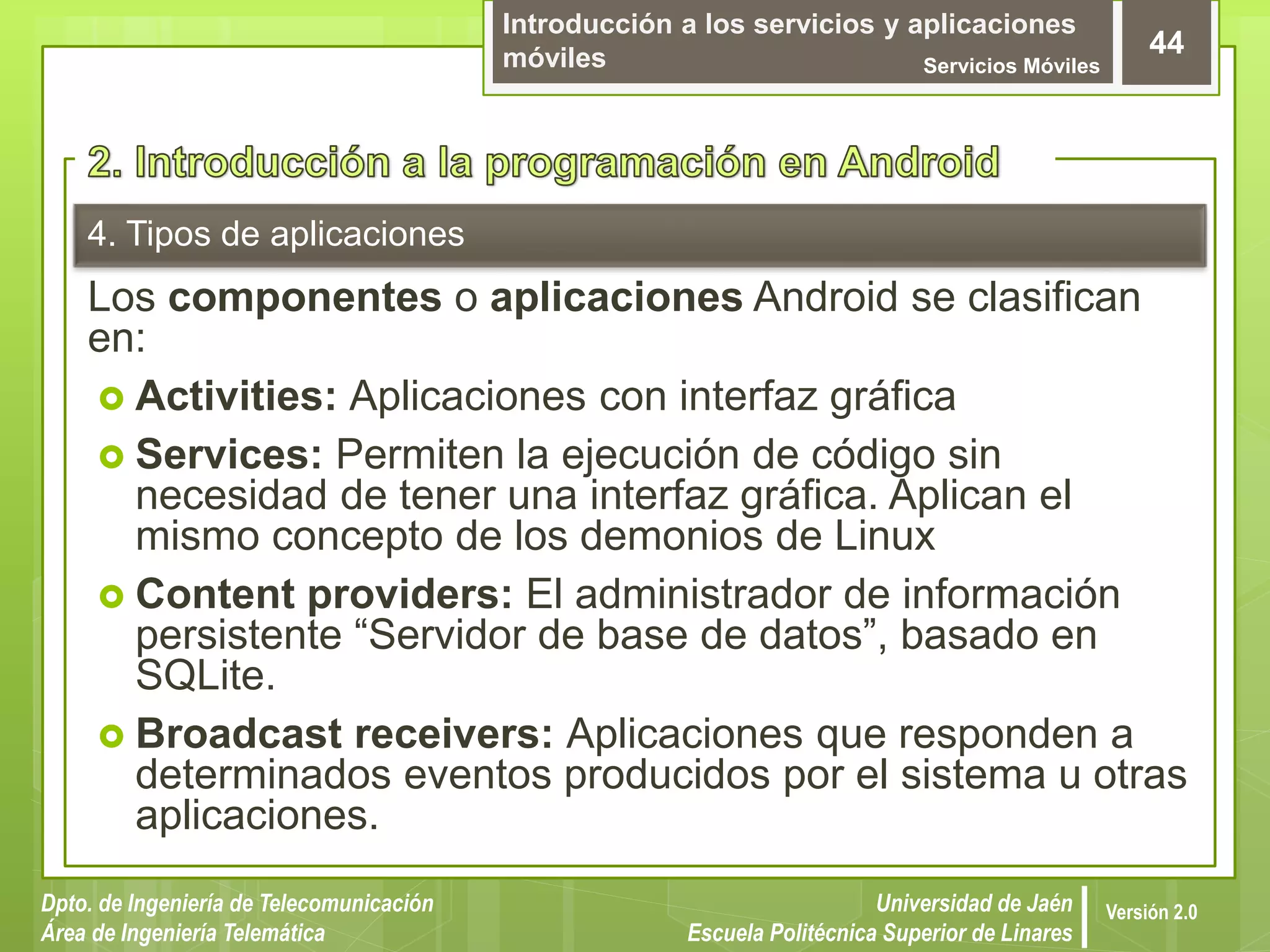 Introducción a los servicios y aplicaciones
móviles Servicios Móviles
44
Dpto. de Ingeniería de Telecomunicación
Área de Ingeniería Telemática
Universidad de Jaén
Escuela Politécnica Superior de Linares
Versión 2.0
4. Tipos de aplicaciones
Los componentes o aplicaciones Android se clasifican
en:
 Activities: Aplicaciones con interfaz gráfica
 Services: Permiten la ejecución de código sin
necesidad de tener una interfaz gráfica. Aplican el
mismo concepto de los demonios de Linux
 Content providers: El administrador de información
persistente “Servidor de base de datos”, basado en
SQLite.
 Broadcast receivers: Aplicaciones que responden a
determinados eventos producidos por el sistema u otras
aplicaciones.
 