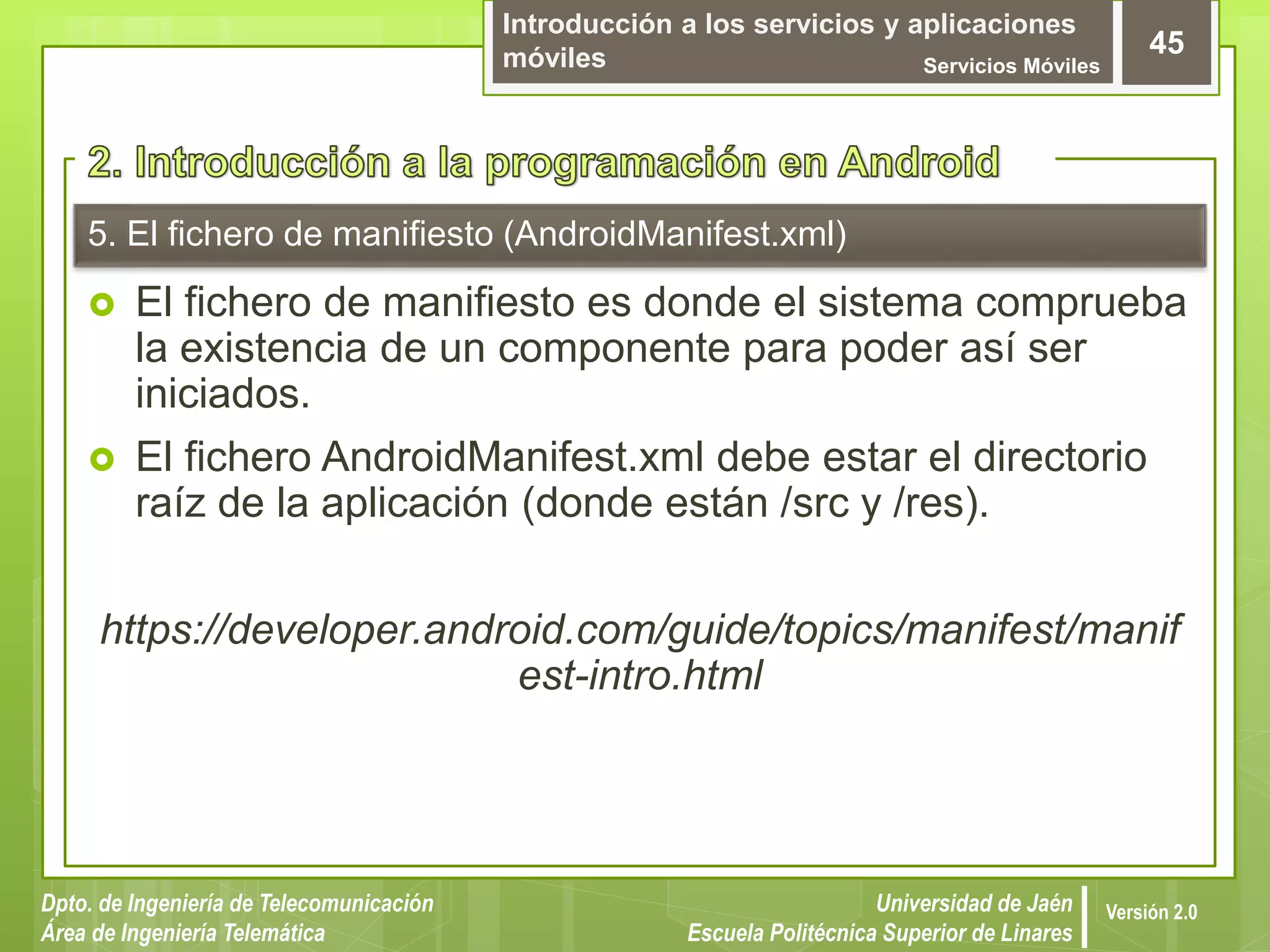 Introducción a los servicios y aplicaciones
móviles Servicios Móviles
45
Dpto. de Ingeniería de Telecomunicación
Área de Ingeniería Telemática
Universidad de Jaén
Escuela Politécnica Superior de Linares
Versión 2.0
5. El fichero de manifiesto (AndroidManifest.xml)
 El fichero de manifiesto es donde el sistema comprueba
la existencia de un componente para poder así ser
iniciados.
 El fichero AndroidManifest.xml debe estar el directorio
raíz de la aplicación (donde están /src y /res).
https://developer.android.com/guide/topics/manifest/manif
est-intro.html
 