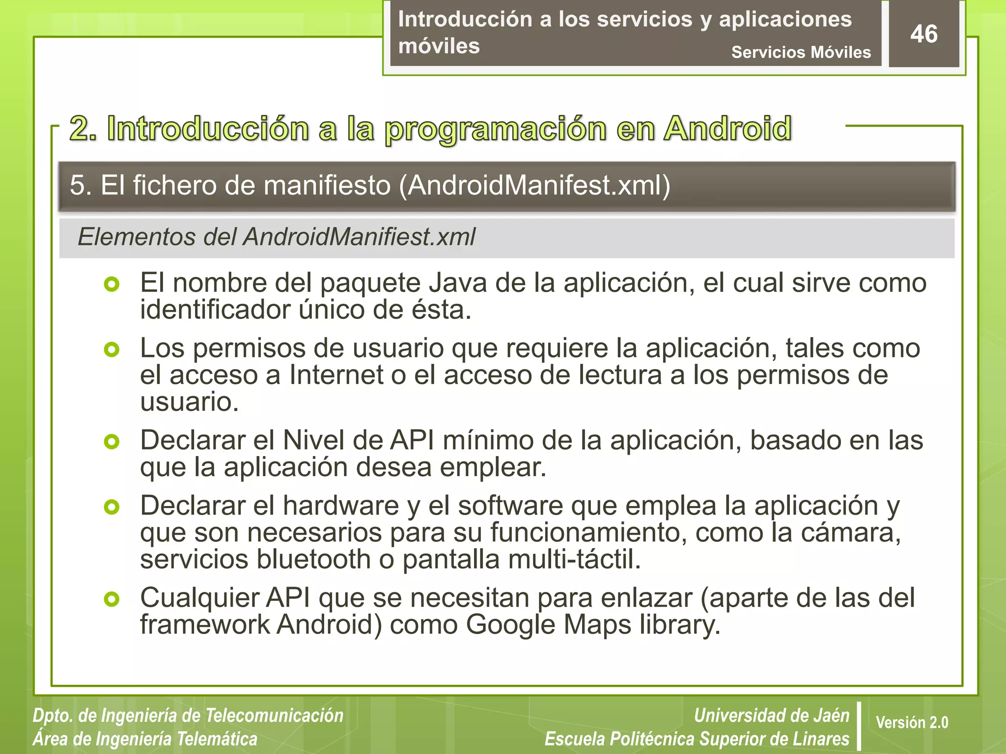 Introducción a los servicios y aplicaciones
móviles Servicios Móviles
46
Dpto. de Ingeniería de Telecomunicación
Área de Ingeniería Telemática
Universidad de Jaén
Escuela Politécnica Superior de Linares
Versión 2.0
Elementos del AndroidManifiest.xml
5. El fichero de manifiesto (AndroidManifest.xml)
 El nombre del paquete Java de la aplicación, el cual sirve como
identificador único de ésta.
 Los permisos de usuario que requiere la aplicación, tales como
el acceso a Internet o el acceso de lectura a los permisos de
usuario.
 Declarar el Nivel de API mínimo de la aplicación, basado en las
que la aplicación desea emplear.
 Declarar el hardware y el software que emplea la aplicación y
que son necesarios para su funcionamiento, como la cámara,
servicios bluetooth o pantalla multi-táctil.
 Cualquier API que se necesitan para enlazar (aparte de las del
framework Android) como Google Maps library.
 