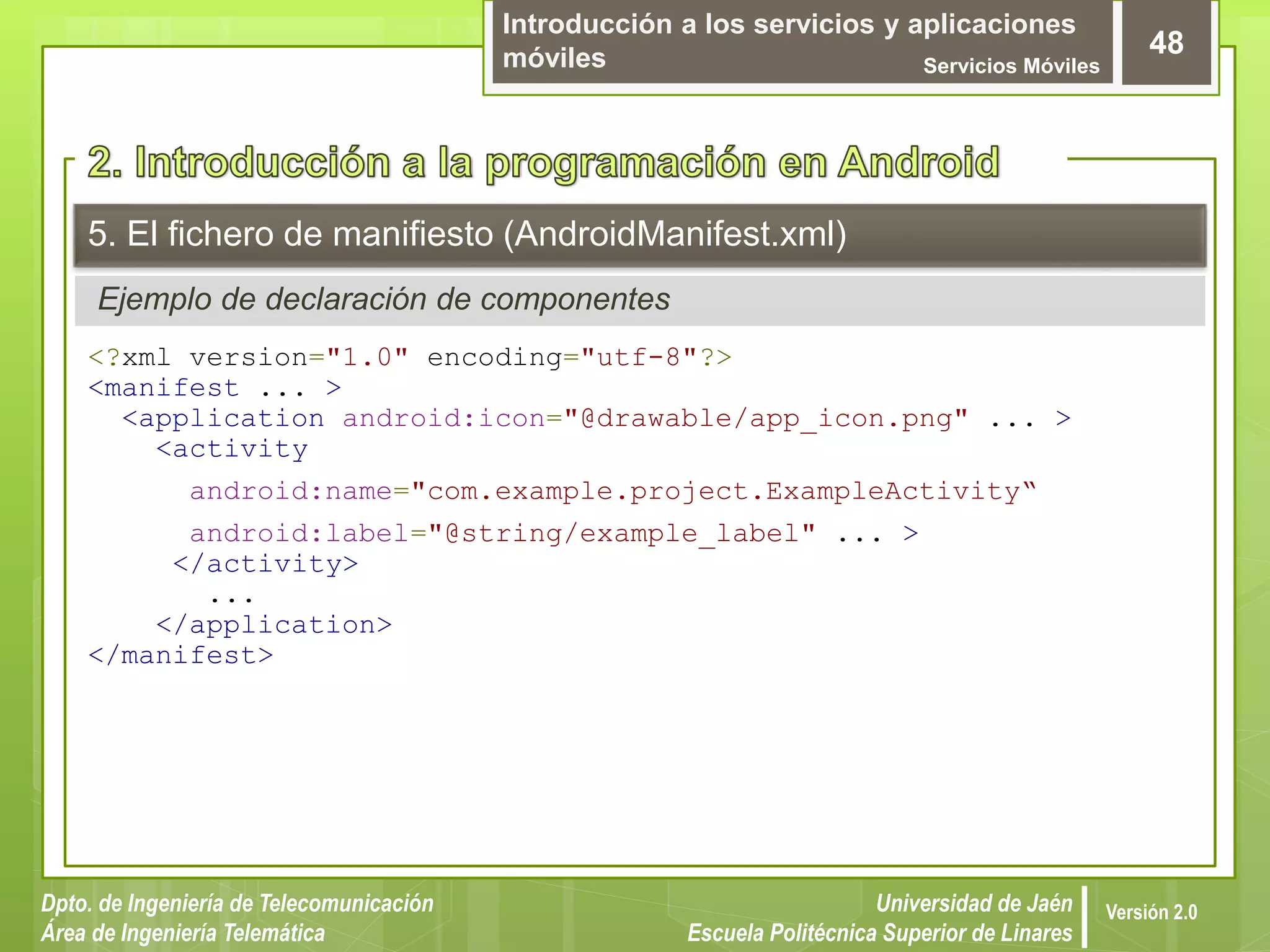 Introducción a los servicios y aplicaciones
móviles Servicios Móviles
48
Dpto. de Ingeniería de Telecomunicación
Área de Ingeniería Telemática
Universidad de Jaén
Escuela Politécnica Superior de Linares
Versión 2.0
Ejemplo de declaración de componentes
5. El fichero de manifiesto (AndroidManifest.xml)
<?xml version="1.0" encoding="utf-8"?>
<manifest ... >
<application android:icon="@drawable/app_icon.png" ... >
<activity
android:name="com.example.project.ExampleActivity“
android:label="@string/example_label" ... >
</activity>
...
</application>
</manifest>
 