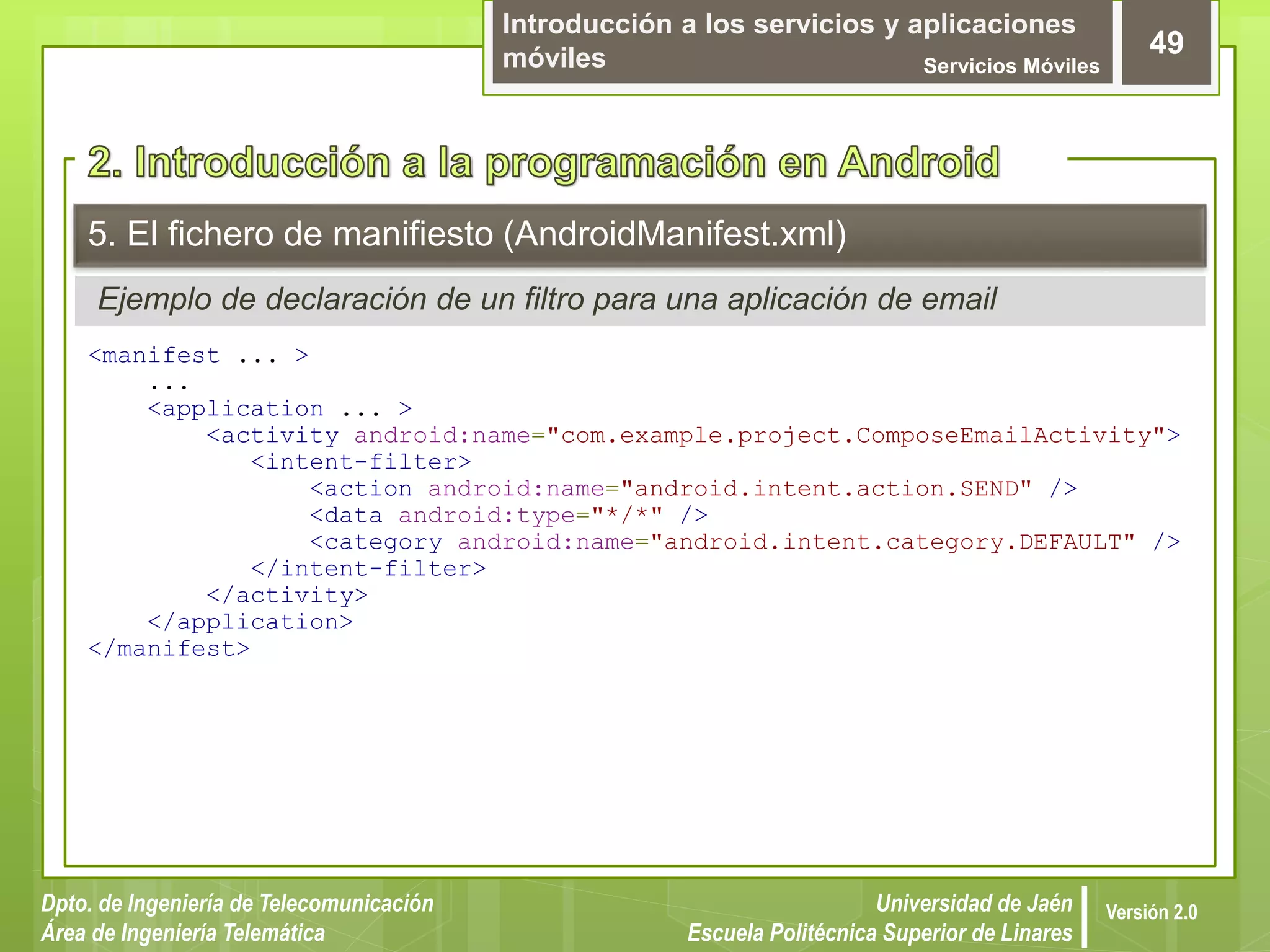 Introducción a los servicios y aplicaciones
móviles Servicios Móviles
49
Dpto. de Ingeniería de Telecomunicación
Área de Ingeniería Telemática
Universidad de Jaén
Escuela Politécnica Superior de Linares
Versión 2.0
Ejemplo de declaración de un filtro para una aplicación de email
5. El fichero de manifiesto (AndroidManifest.xml)
<manifest ... >
...
<application ... >
<activity android:name="com.example.project.ComposeEmailActivity">
<intent-filter>
<action android:name="android.intent.action.SEND" />
<data android:type="*/*" />
<category android:name="android.intent.category.DEFAULT" />
</intent-filter>
</activity>
</application>
</manifest>
 
