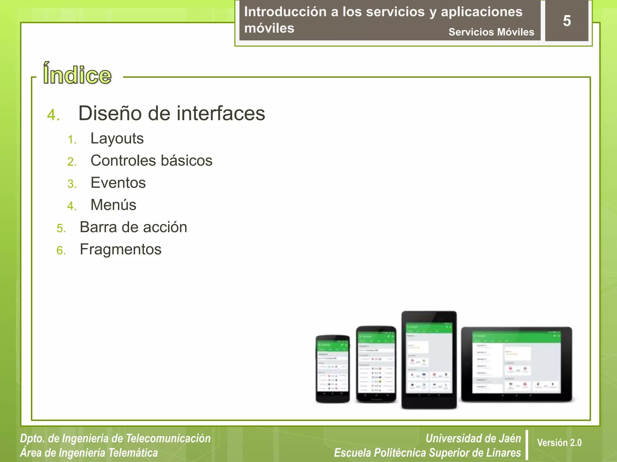 Introducción a los servicios y aplicaciones
móviles Servicios Móviles
5
Dpto. de Ingeniería de Telecomunicación
Área de Ingeniería Telemática
Universidad de Jaén
Escuela Politécnica Superior de Linares
Versión 2.0
4. Diseño de interfaces
1. Layouts
2. Controles básicos
3. Eventos
4. Menús
5. Barra de acción
6. Fragmentos
 
