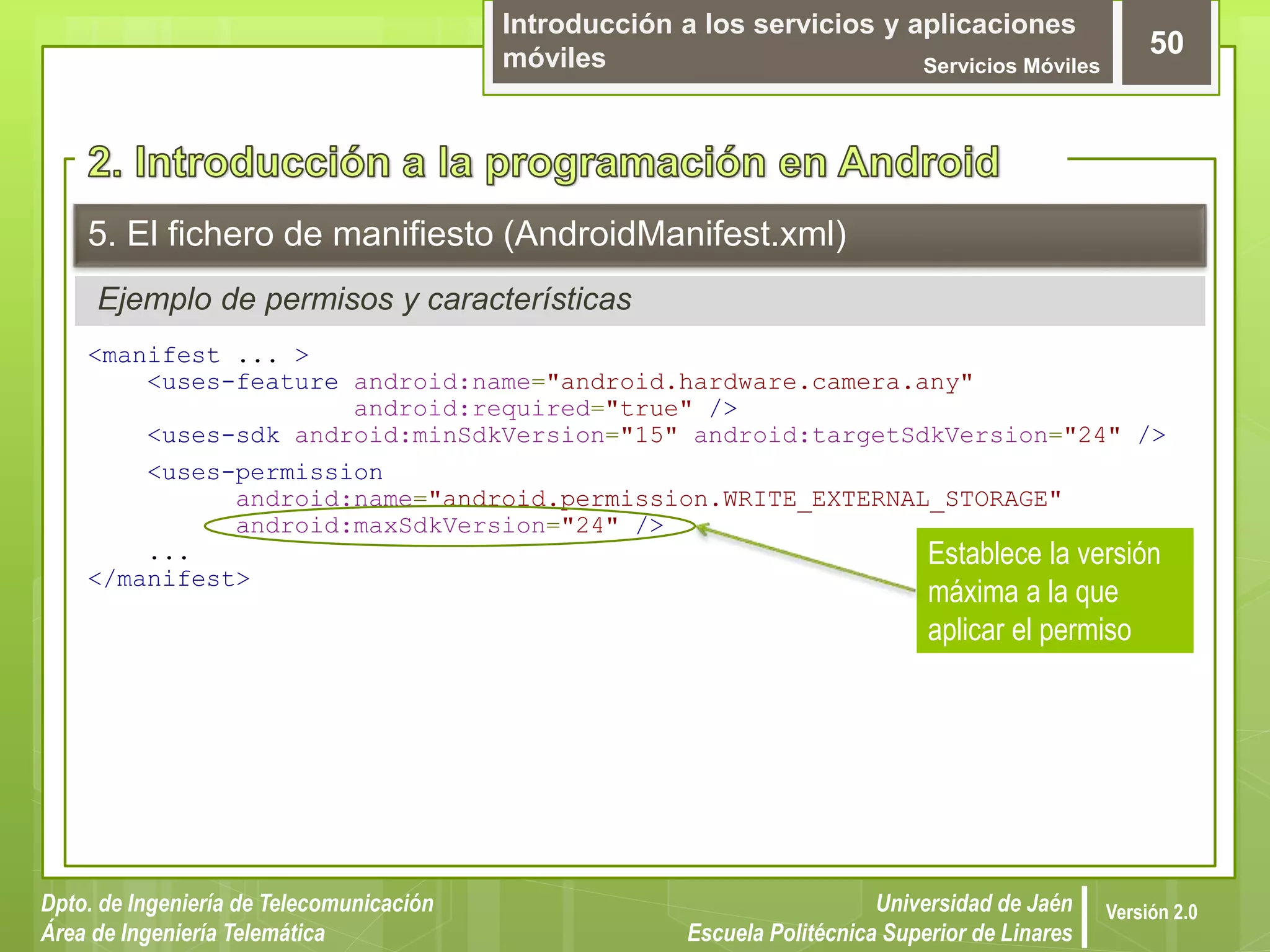 Introducción a los servicios y aplicaciones
móviles Servicios Móviles
50
Dpto. de Ingeniería de Telecomunicación
Área de Ingeniería Telemática
Universidad de Jaén
Escuela Politécnica Superior de Linares
Versión 2.0
Ejemplo de permisos y características
5. El fichero de manifiesto (AndroidManifest.xml)
<manifest ... >
<uses-feature android:name="android.hardware.camera.any"
android:required="true" />
<uses-sdk android:minSdkVersion="15" android:targetSdkVersion="24" />
<uses-permission
android:name="android.permission.WRITE_EXTERNAL_STORAGE"
android:maxSdkVersion="24" />
...
</manifest>
Establece la versión
máxima a la que
aplicar el permiso
 