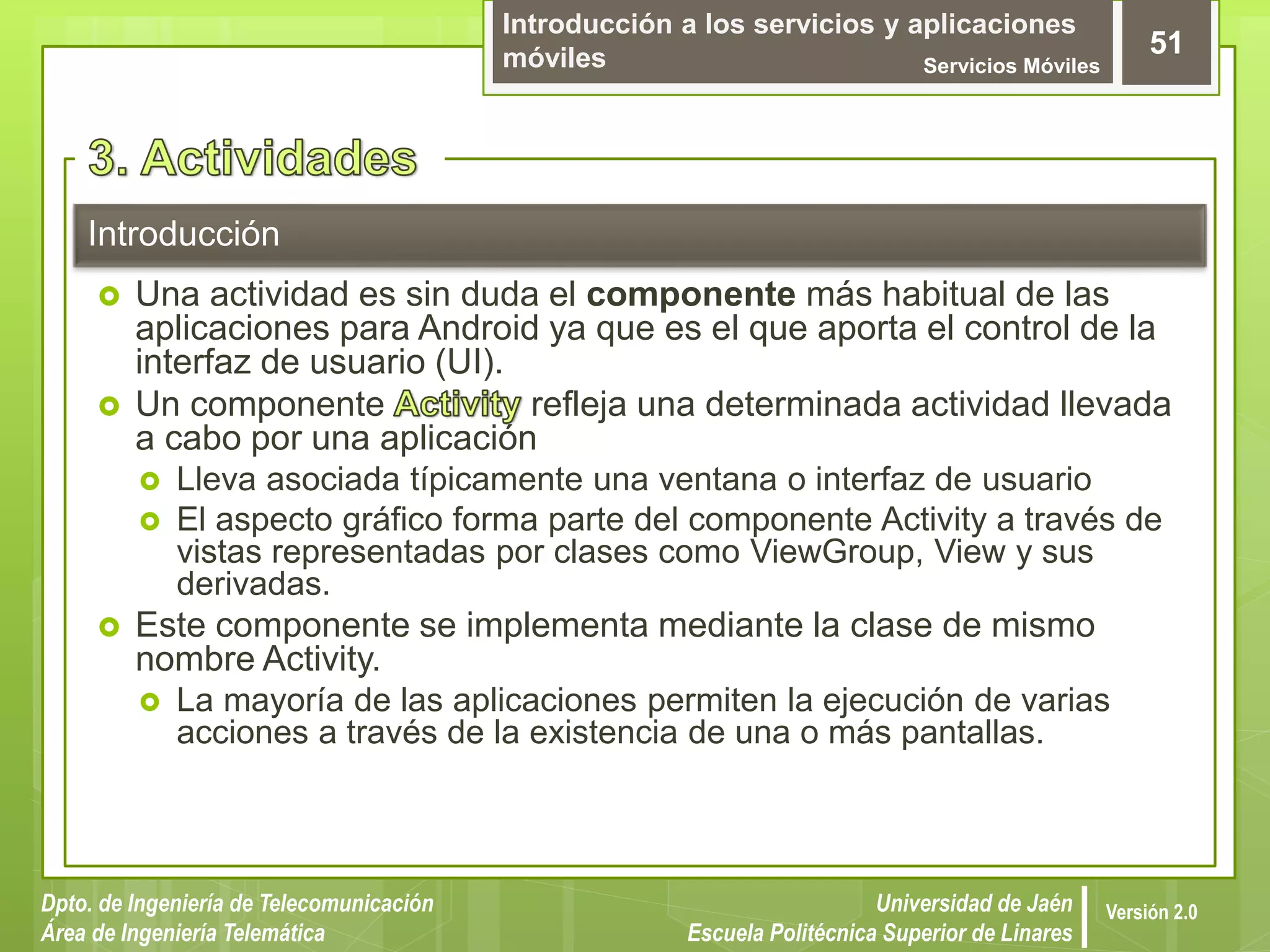 Introducción a los servicios y aplicaciones
móviles Servicios Móviles
51
Dpto. de Ingeniería de Telecomunicación
Área de Ingeniería Telemática
Universidad de Jaén
Escuela Politécnica Superior de Linares
Versión 2.0
Introducción
 Una actividad es sin duda el componente más habitual de las
aplicaciones para Android ya que es el que aporta el control de la
interfaz de usuario (UI).
 Un componente refleja una determinada actividad llevada
a cabo por una aplicación
 Lleva asociada típicamente una ventana o interfaz de usuario
 El aspecto gráfico forma parte del componente Activity a través de
vistas representadas por clases como ViewGroup, View y sus
derivadas.
 Este componente se implementa mediante la clase de mismo
nombre Activity.
 La mayoría de las aplicaciones permiten la ejecución de varias
acciones a través de la existencia de una o más pantallas.
 
