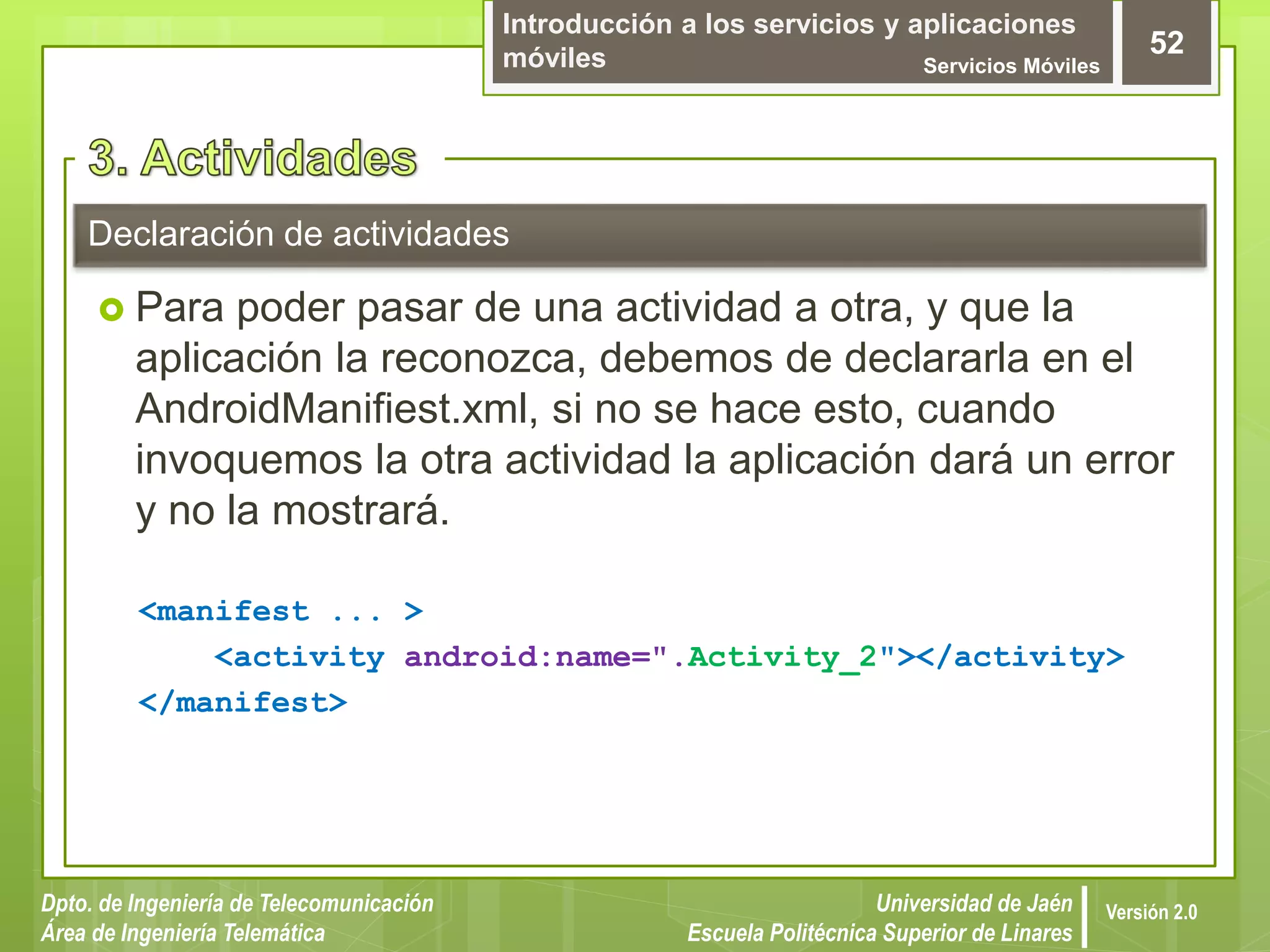 Introducción a los servicios y aplicaciones
móviles Servicios Móviles
52
Dpto. de Ingeniería de Telecomunicación
Área de Ingeniería Telemática
Universidad de Jaén
Escuela Politécnica Superior de Linares
Versión 2.0
Declaración de actividades
 Para poder pasar de una actividad a otra, y que la
aplicación la reconozca, debemos de declararla en el
AndroidManifiest.xml, si no se hace esto, cuando
invoquemos la otra actividad la aplicación dará un error
y no la mostrará.
<manifest ... >
<activity android:name=".Activity_2"></activity>
</manifest>
 