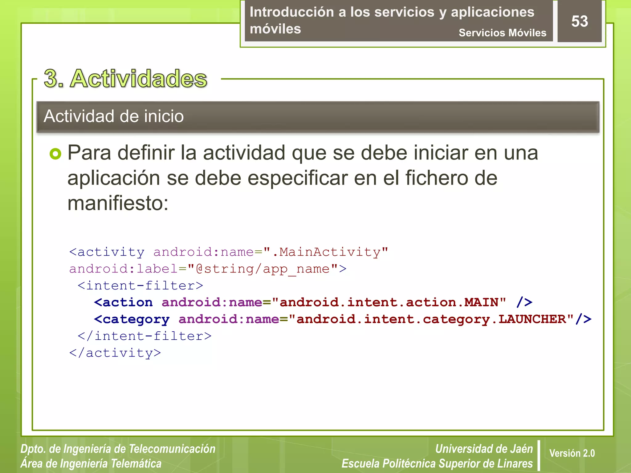Introducción a los servicios y aplicaciones
móviles Servicios Móviles
53
Dpto. de Ingeniería de Telecomunicación
Área de Ingeniería Telemática
Universidad de Jaén
Escuela Politécnica Superior de Linares
Versión 2.0
Actividad de inicio
 Para definir la actividad que se debe iniciar en una
aplicación se debe especificar en el fichero de
manifiesto:
<activity android:name=".MainActivity"
android:label="@string/app_name">
<intent-filter>
<action android:name="android.intent.action.MAIN" />
<category android:name="android.intent.category.LAUNCHER"/>
</intent-filter>
</activity>
 