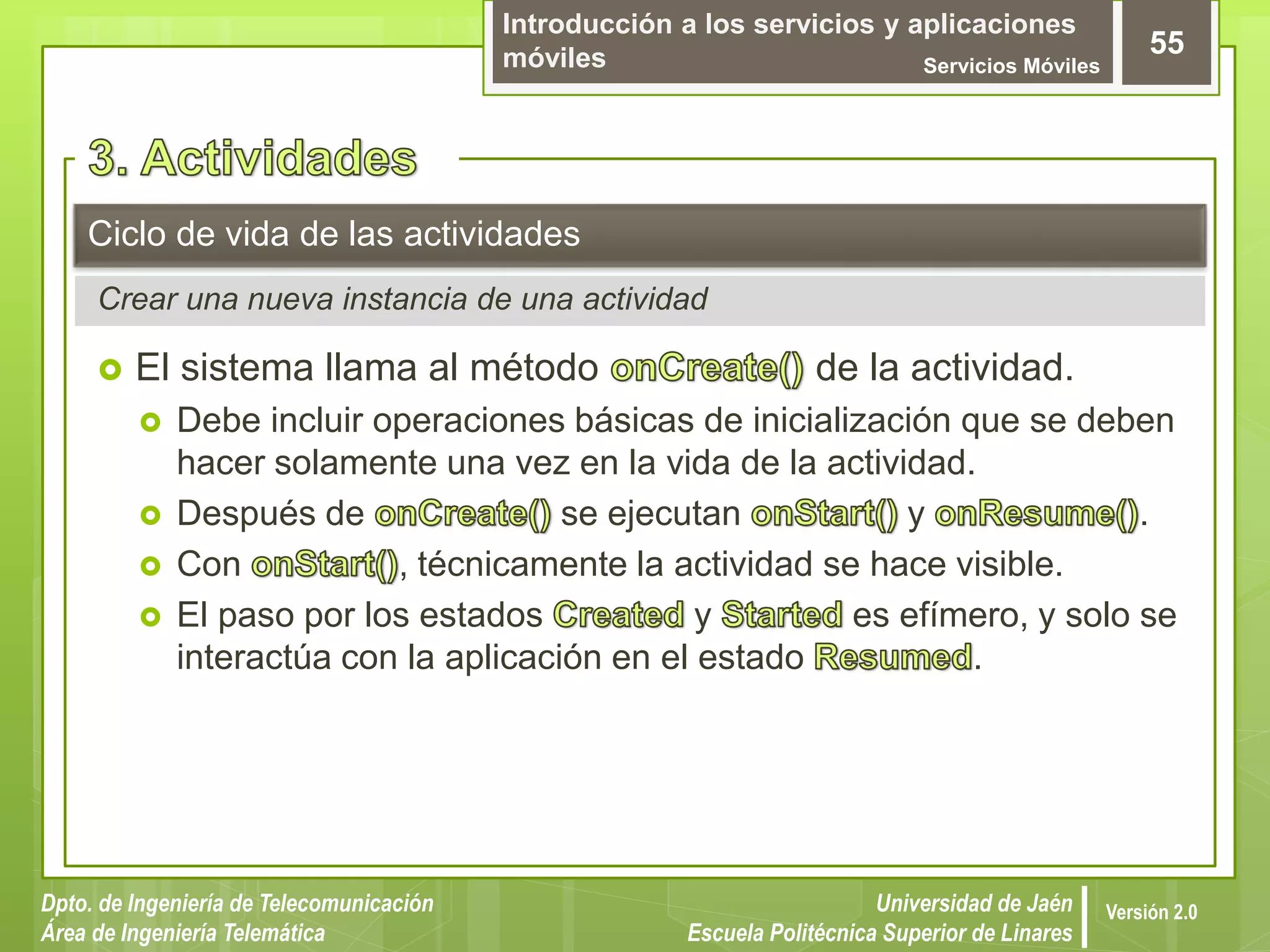 Introducción a los servicios y aplicaciones
móviles Servicios Móviles
55
Dpto. de Ingeniería de Telecomunicación
Área de Ingeniería Telemática
Universidad de Jaén
Escuela Politécnica Superior de Linares
Versión 2.0
Crear una nueva instancia de una actividad
Ciclo de vida de las actividades
 El sistema llama al método de la actividad.
 Debe incluir operaciones básicas de inicialización que se deben
hacer solamente una vez en la vida de la actividad.
 Después de se ejecutan y .
 Con , técnicamente la actividad se hace visible.
 El paso por los estados y es efímero, y solo se
interactúa con la aplicación en el estado .
 
