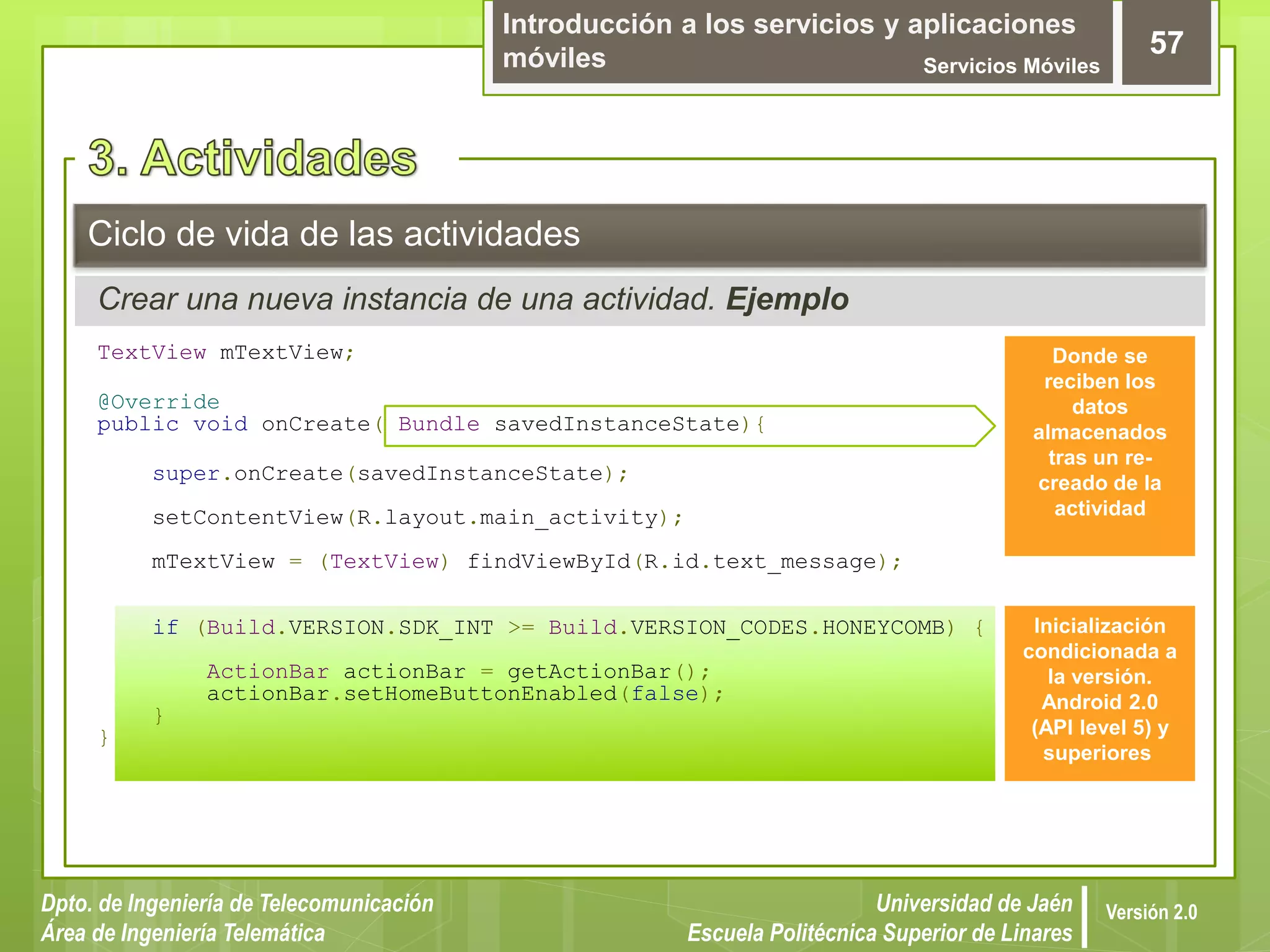 Introducción a los servicios y aplicaciones
móviles Servicios Móviles
57
Dpto. de Ingeniería de Telecomunicación
Área de Ingeniería Telemática
Universidad de Jaén
Escuela Politécnica Superior de Linares
Versión 2.0
Crear una nueva instancia de una actividad. Ejemplo
Ciclo de vida de las actividades
TextView mTextView;
@Override
public void onCreate( Bundle savedInstanceState){
super.onCreate(savedInstanceState);
setContentView(R.layout.main_activity);
mTextView = (TextView) findViewById(R.id.text_message);
if (Build.VERSION.SDK_INT >= Build.VERSION_CODES.HONEYCOMB) {
ActionBar actionBar = getActionBar();
actionBar.setHomeButtonEnabled(false);
}
}
Inicialización
condicionada a
la versión.
Android 2.0
(API level 5) y
superiores
Donde se
reciben los
datos
almacenados
tras un re-
creado de la
actividad
 