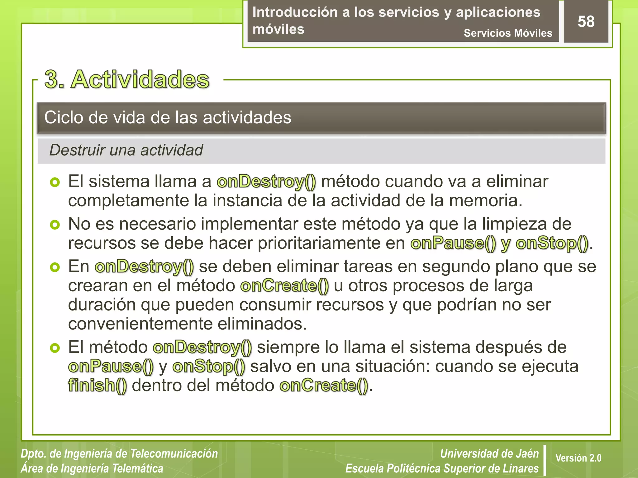 Introducción a los servicios y aplicaciones
móviles Servicios Móviles
58
Dpto. de Ingeniería de Telecomunicación
Área de Ingeniería Telemática
Universidad de Jaén
Escuela Politécnica Superior de Linares
Versión 2.0
Destruir una actividad
Ciclo de vida de las actividades
 El sistema llama a método cuando va a eliminar
completamente la instancia de la actividad de la memoria.
 No es necesario implementar este método ya que la limpieza de
recursos se debe hacer prioritariamente en .
 En se deben eliminar tareas en segundo plano que se
crearan en el método u otros procesos de larga
duración que pueden consumir recursos y que podrían no ser
convenientemente eliminados.
 El método siempre lo llama el sistema después de
y salvo en una situación: cuando se ejecuta
dentro del método .
 