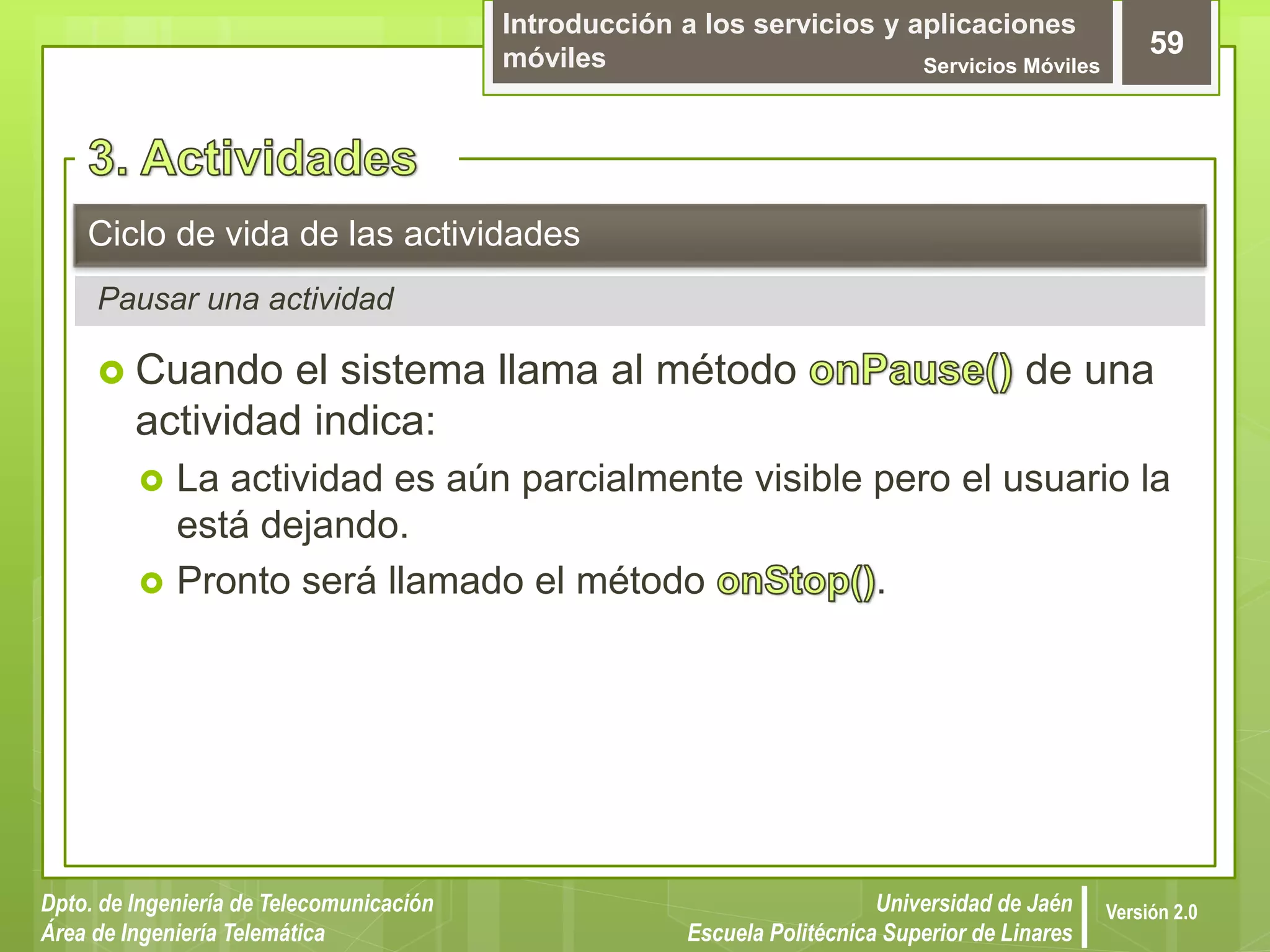 Introducción a los servicios y aplicaciones
móviles Servicios Móviles
59
Dpto. de Ingeniería de Telecomunicación
Área de Ingeniería Telemática
Universidad de Jaén
Escuela Politécnica Superior de Linares
Versión 2.0
Pausar una actividad
Ciclo de vida de las actividades
 Cuando el sistema llama al método de una
actividad indica:
 La actividad es aún parcialmente visible pero el usuario la
está dejando.
 Pronto será llamado el método .
 