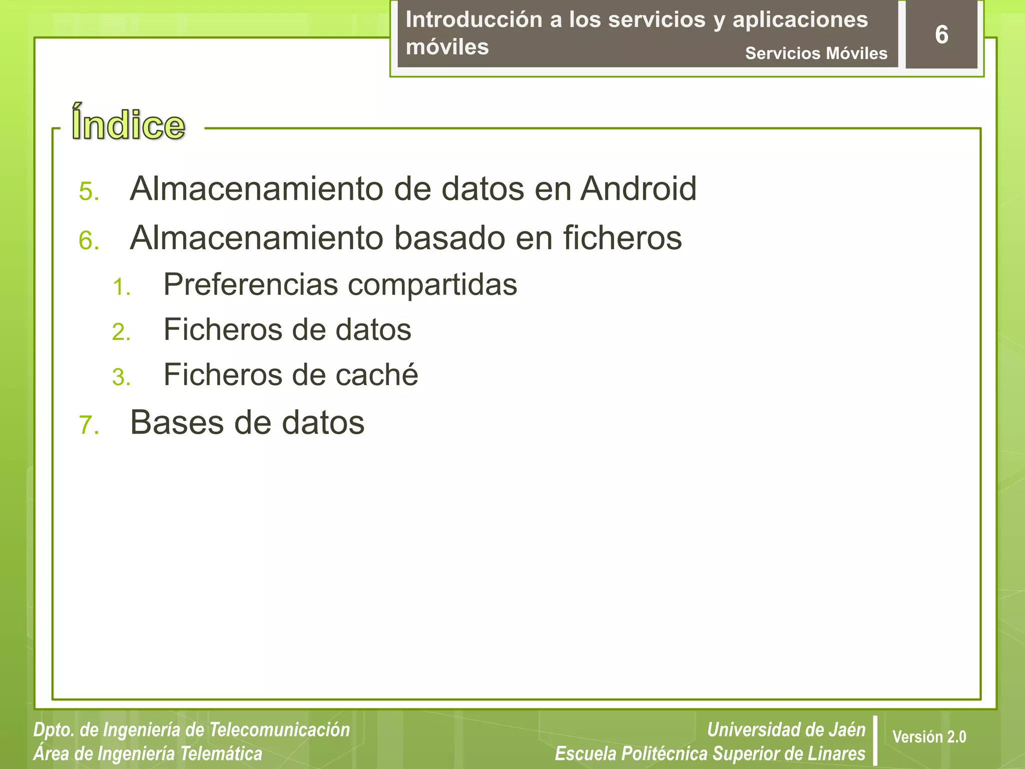 Introducción a los servicios y aplicaciones
móviles Servicios Móviles
6
Dpto. de Ingeniería de Telecomunicación
Área de Ingeniería Telemática
Universidad de Jaén
Escuela Politécnica Superior de Linares
Versión 2.0
5. Almacenamiento de datos en Android
6. Almacenamiento basado en ficheros
1. Preferencias compartidas
2. Ficheros de datos
3. Ficheros de caché
7. Bases de datos
 