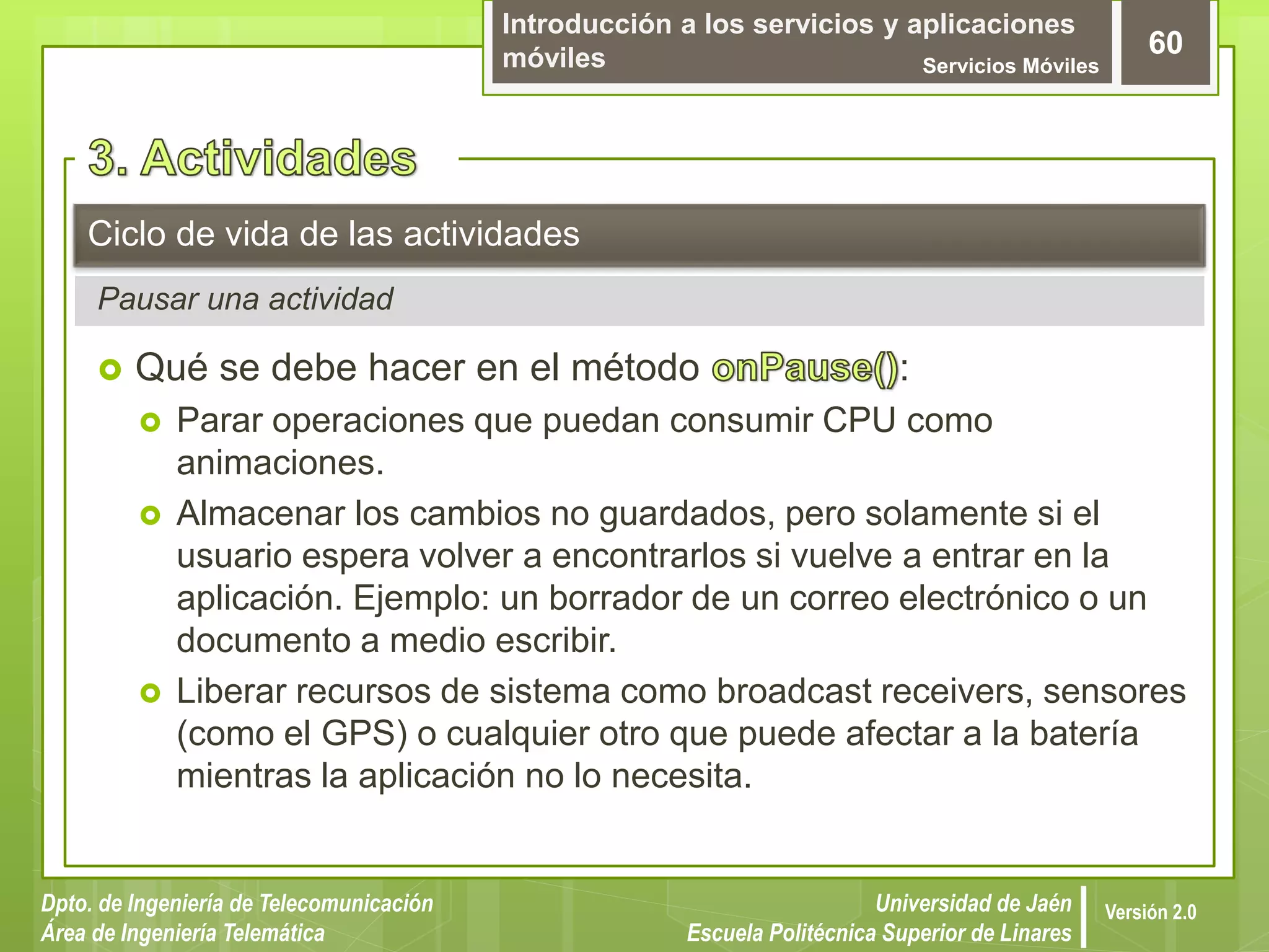 Introducción a los servicios y aplicaciones
móviles Servicios Móviles
60
Dpto. de Ingeniería de Telecomunicación
Área de Ingeniería Telemática
Universidad de Jaén
Escuela Politécnica Superior de Linares
Versión 2.0
Pausar una actividad
Ciclo de vida de las actividades
 Qué se debe hacer en el método :
 Parar operaciones que puedan consumir CPU como
animaciones.
 Almacenar los cambios no guardados, pero solamente si el
usuario espera volver a encontrarlos si vuelve a entrar en la
aplicación. Ejemplo: un borrador de un correo electrónico o un
documento a medio escribir.
 Liberar recursos de sistema como broadcast receivers, sensores
(como el GPS) o cualquier otro que puede afectar a la batería
mientras la aplicación no lo necesita.
 