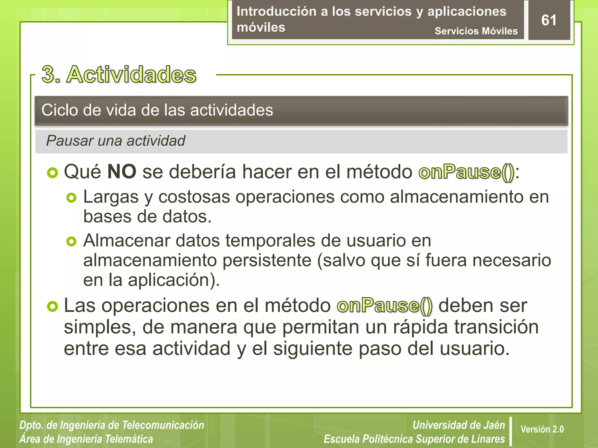 Introducción a los servicios y aplicaciones
móviles Servicios Móviles
61
Dpto. de Ingeniería de Telecomunicación
Área de Ingeniería Telemática
Universidad de Jaén
Escuela Politécnica Superior de Linares
Versión 2.0
Pausar una actividad
Ciclo de vida de las actividades
 Qué NO se debería hacer en el método :
 Largas y costosas operaciones como almacenamiento en
bases de datos.
 Almacenar datos temporales de usuario en
almacenamiento persistente (salvo que sí fuera necesario
en la aplicación).
 Las operaciones en el método deben ser
simples, de manera que permitan un rápida transición
entre esa actividad y el siguiente paso del usuario.
 