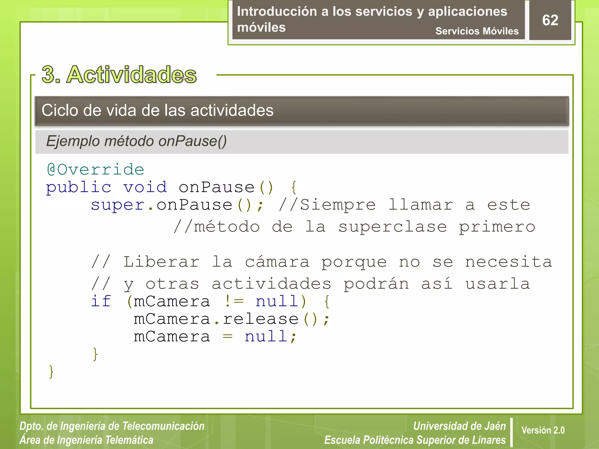 Introducción a los servicios y aplicaciones
móviles Servicios Móviles
62
Dpto. de Ingeniería de Telecomunicación
Área de Ingeniería Telemática
Universidad de Jaén
Escuela Politécnica Superior de Linares
Versión 2.0
Ejemplo método onPause()
Ciclo de vida de las actividades
@Override
public void onPause() {
super.onPause(); //Siempre llamar a este
//método de la superclase primero
// Liberar la cámara porque no se necesita
// y otras actividades podrán así usarla
if (mCamera != null) {
mCamera.release();
mCamera = null;
}
}
 