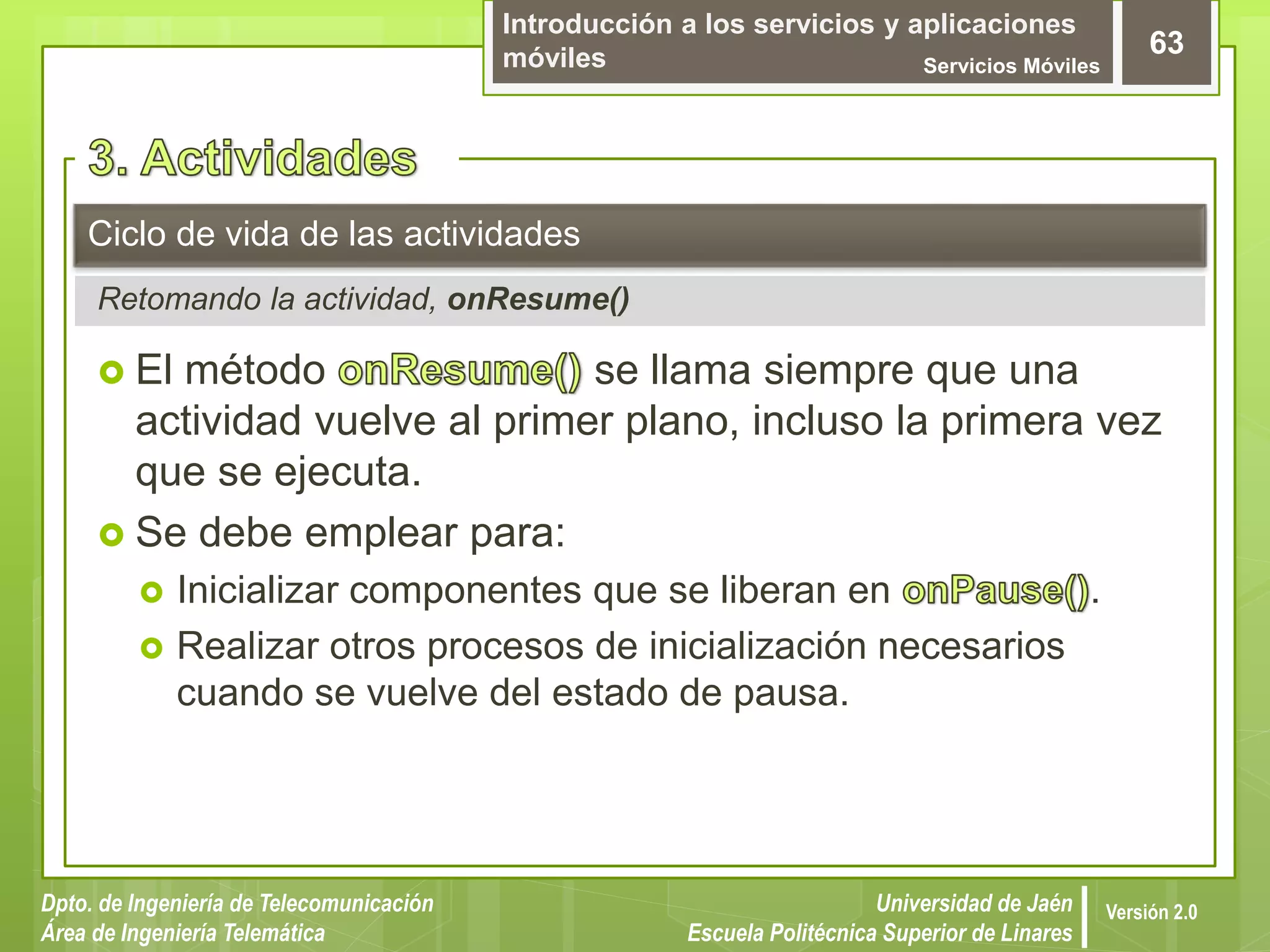 Introducción a los servicios y aplicaciones
móviles Servicios Móviles
63
Dpto. de Ingeniería de Telecomunicación
Área de Ingeniería Telemática
Universidad de Jaén
Escuela Politécnica Superior de Linares
Versión 2.0
Retomando la actividad, onResume()
Ciclo de vida de las actividades
 El método se llama siempre que una
actividad vuelve al primer plano, incluso la primera vez
que se ejecuta.
 Se debe emplear para:
 Inicializar componentes que se liberan en .
 Realizar otros procesos de inicialización necesarios
cuando se vuelve del estado de pausa.
 