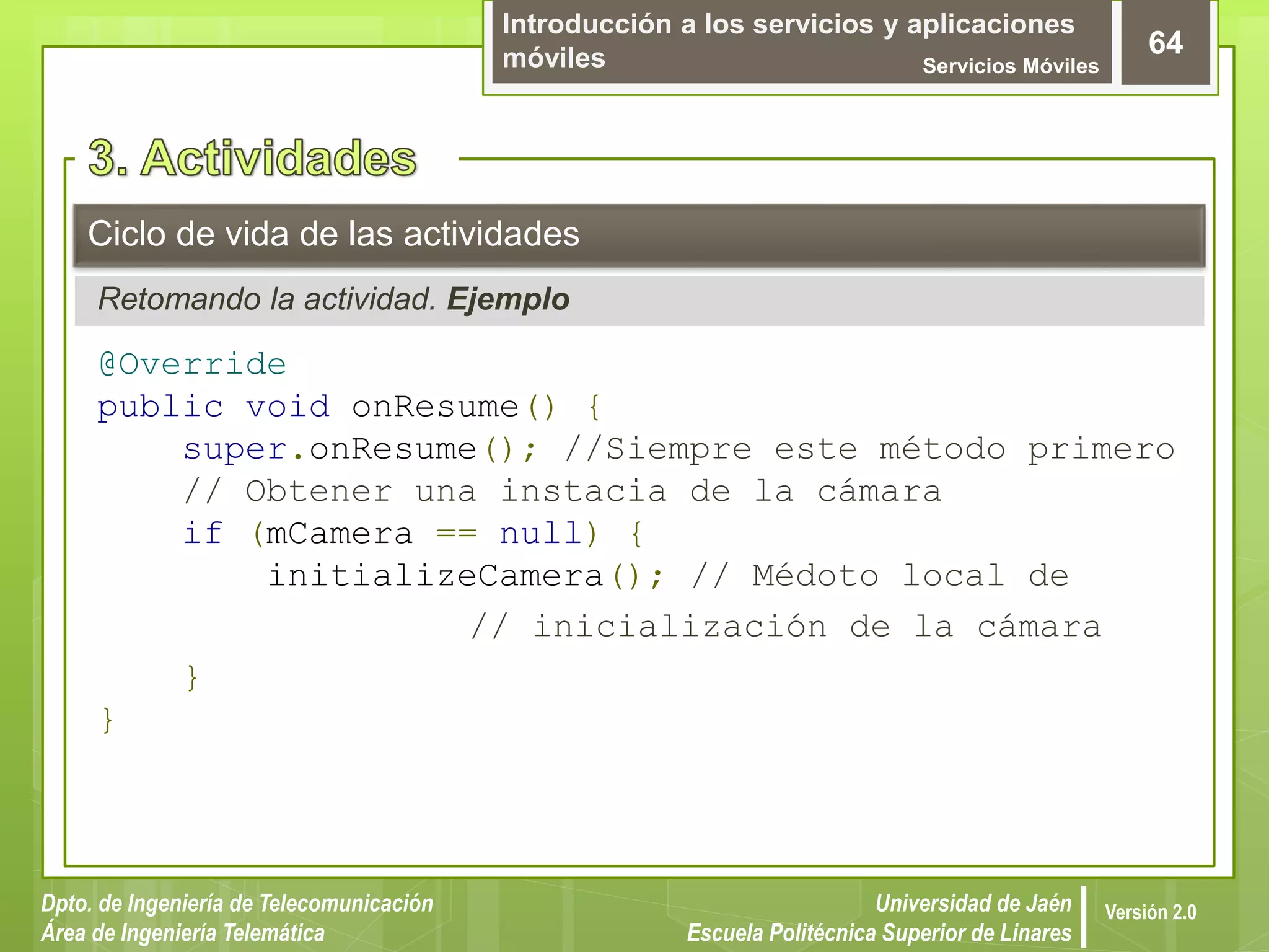 Introducción a los servicios y aplicaciones
móviles Servicios Móviles
64
Dpto. de Ingeniería de Telecomunicación
Área de Ingeniería Telemática
Universidad de Jaén
Escuela Politécnica Superior de Linares
Versión 2.0
Retomando la actividad. Ejemplo
Ciclo de vida de las actividades
@Override
public void onResume() {
super.onResume(); //Siempre este método primero
// Obtener una instacia de la cámara
if (mCamera == null) {
initializeCamera(); // Médoto local de
// inicialización de la cámara
}
}
 