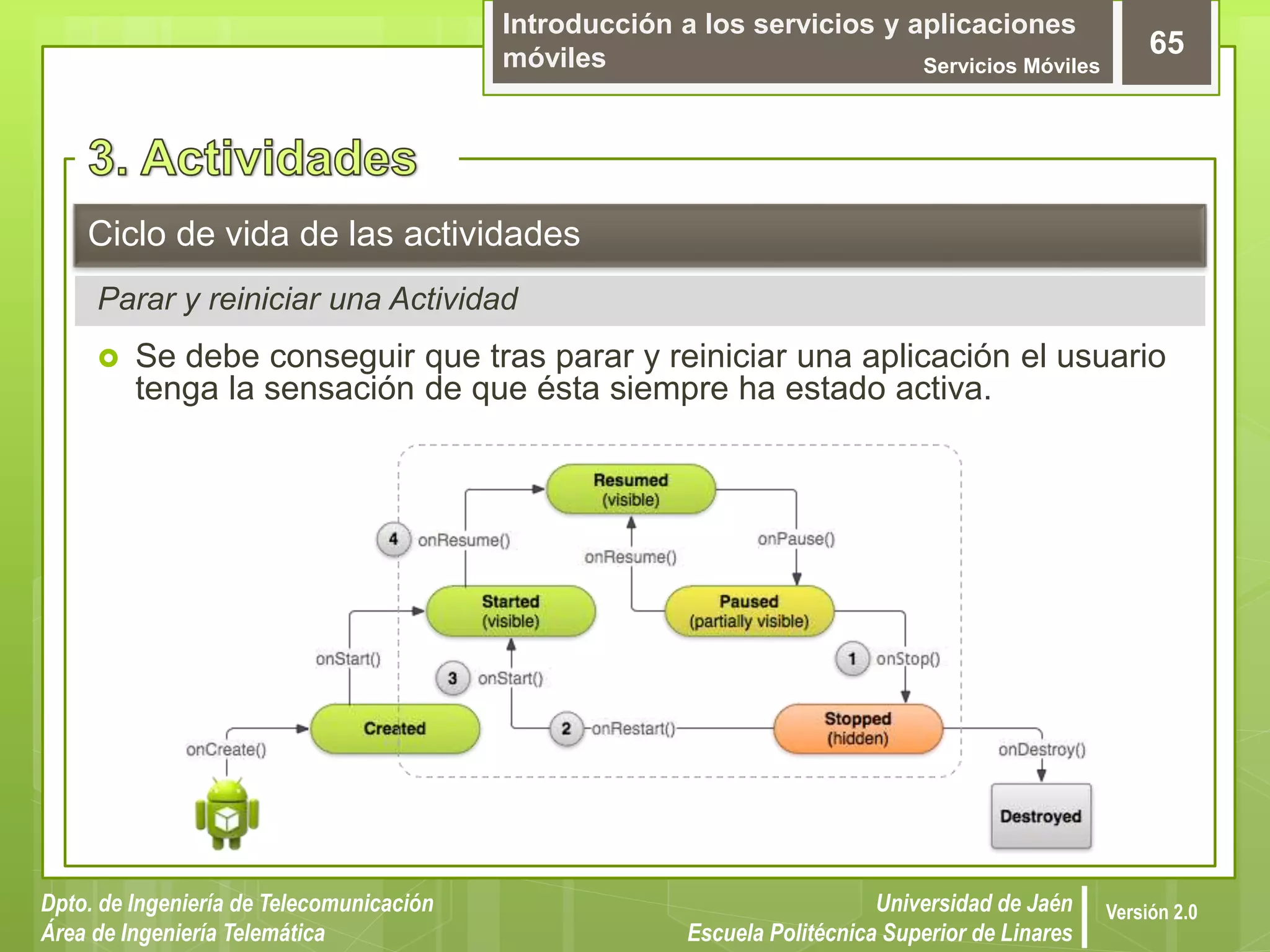 Introducción a los servicios y aplicaciones
móviles Servicios Móviles
65
Dpto. de Ingeniería de Telecomunicación
Área de Ingeniería Telemática
Universidad de Jaén
Escuela Politécnica Superior de Linares
Versión 2.0
Parar y reiniciar una Actividad
Ciclo de vida de las actividades
 Se debe conseguir que tras parar y reiniciar una aplicación el usuario
tenga la sensación de que ésta siempre ha estado activa.
 