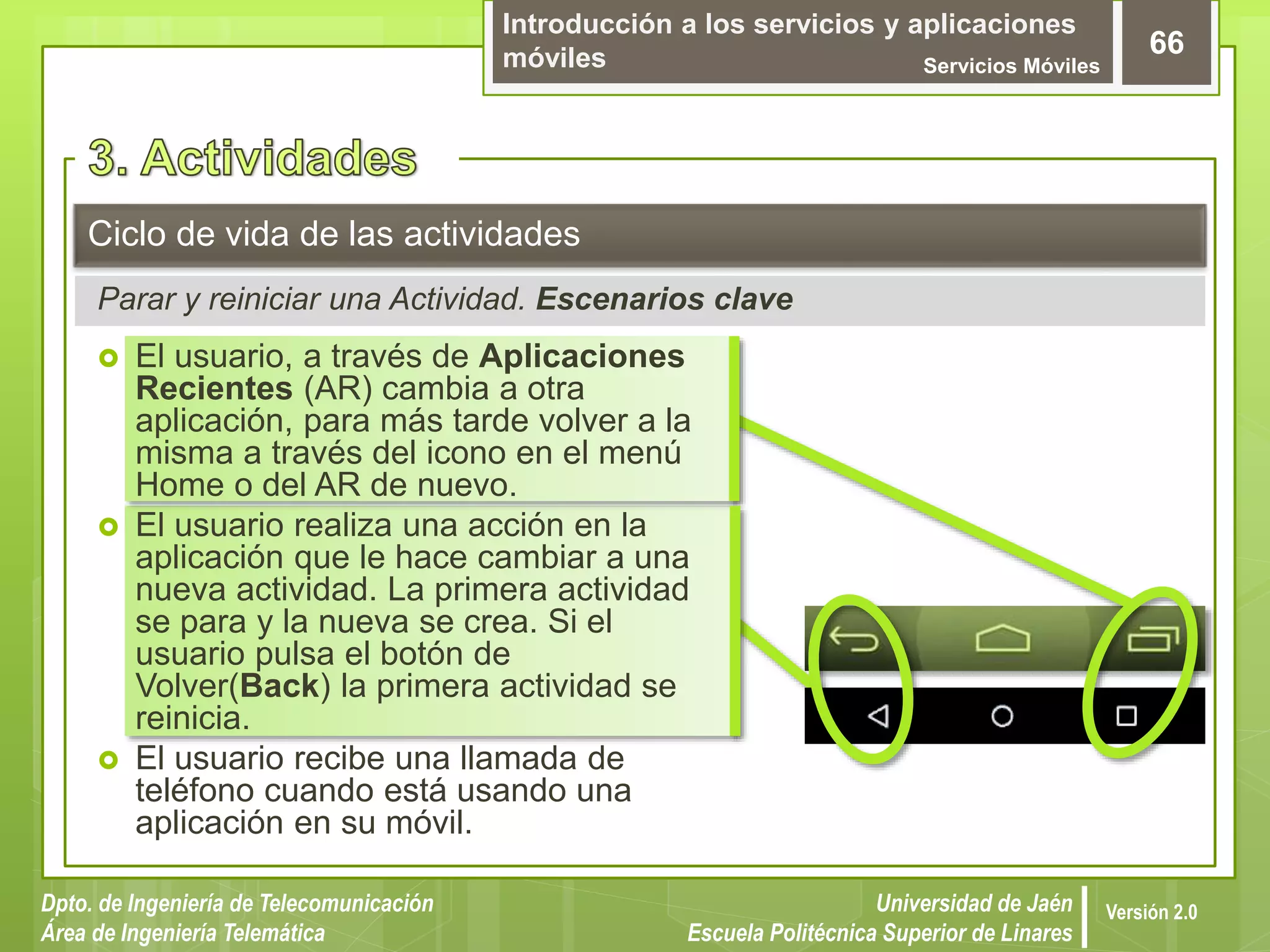 Introducción a los servicios y aplicaciones
móviles Servicios Móviles
66
Dpto. de Ingeniería de Telecomunicación
Área de Ingeniería Telemática
Universidad de Jaén
Escuela Politécnica Superior de Linares
Versión 2.0
Parar y reiniciar una Actividad. Escenarios clave
Ciclo de vida de las actividades
 El usuario, a través de Aplicaciones
Recientes (AR) cambia a otra
aplicación, para más tarde volver a la
misma a través del icono en el menú
Home o del AR de nuevo.
 El usuario realiza una acción en la
aplicación que le hace cambiar a una
nueva actividad. La primera actividad
se para y la nueva se crea. Si el
usuario pulsa el botón de
Volver(Back) la primera actividad se
reinicia.
 El usuario recibe una llamada de
teléfono cuando está usando una
aplicación en su móvil.
 