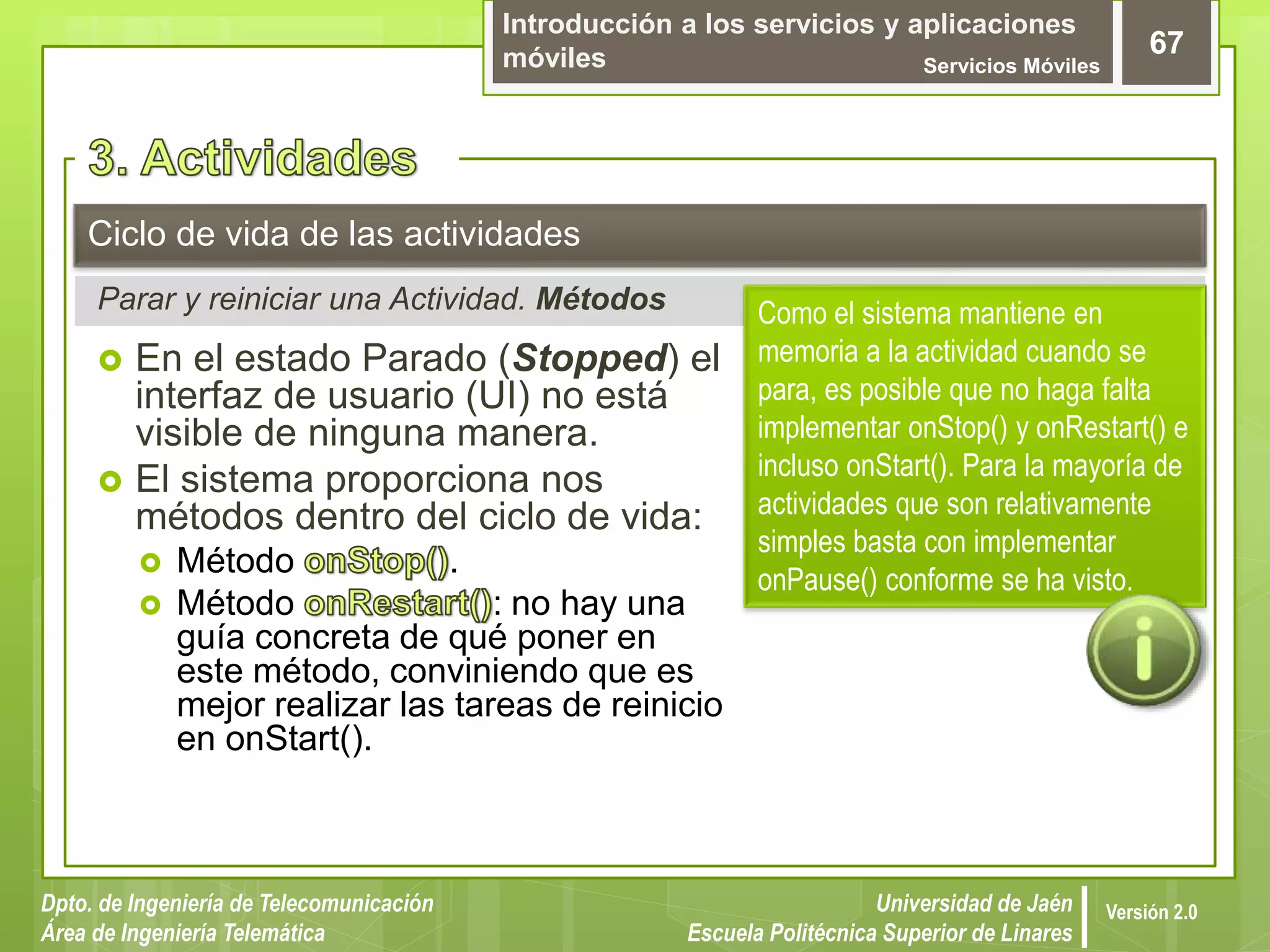 Introducción a los servicios y aplicaciones
móviles Servicios Móviles
67
Dpto. de Ingeniería de Telecomunicación
Área de Ingeniería Telemática
Universidad de Jaén
Escuela Politécnica Superior de Linares
Versión 2.0
Parar y reiniciar una Actividad. Métodos
Ciclo de vida de las actividades
 En el estado Parado (Stopped) el
interfaz de usuario (UI) no está
visible de ninguna manera.
 El sistema proporciona nos
métodos dentro del ciclo de vida:
 Método .
 Método : no hay una
guía concreta de qué poner en
este método, conviniendo que es
mejor realizar las tareas de reinicio
en onStart().
Como el sistema mantiene en
memoria a la actividad cuando se
para, es posible que no haga falta
implementar onStop() y onRestart() e
incluso onStart(). Para la mayoría de
actividades que son relativamente
simples basta con implementar
onPause() conforme se ha visto.
 