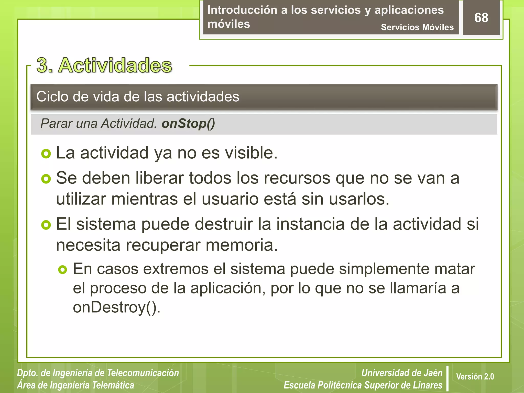 Introducción a los servicios y aplicaciones
móviles Servicios Móviles
68
Dpto. de Ingeniería de Telecomunicación
Área de Ingeniería Telemática
Universidad de Jaén
Escuela Politécnica Superior de Linares
Versión 2.0
Parar una Actividad. onStop()
Ciclo de vida de las actividades
 La actividad ya no es visible.
 Se deben liberar todos los recursos que no se van a
utilizar mientras el usuario está sin usarlos.
 El sistema puede destruir la instancia de la actividad si
necesita recuperar memoria.
 En casos extremos el sistema puede simplemente matar
el proceso de la aplicación, por lo que no se llamaría a
onDestroy().
 